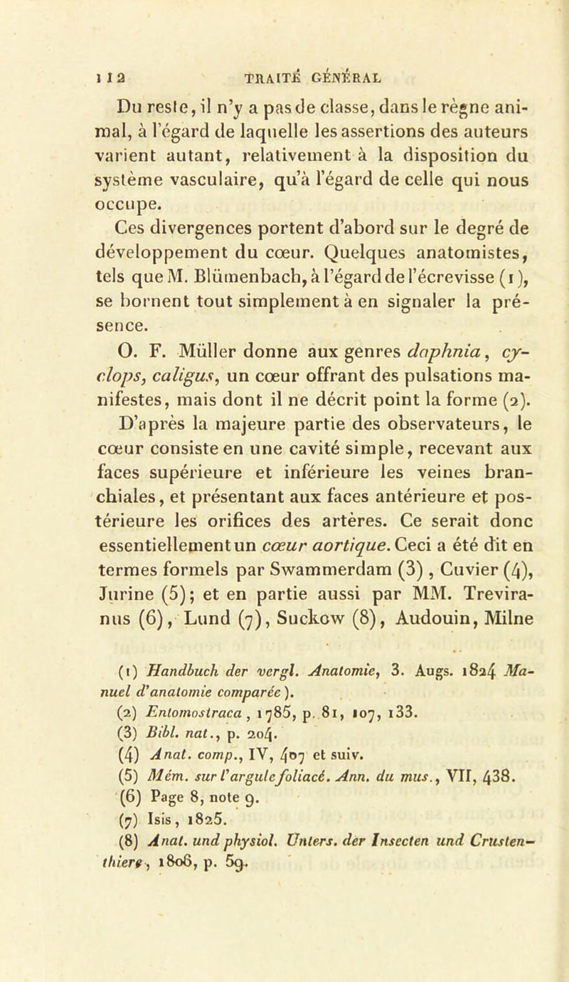 Du resle, il n’y a pas de classe, dans le règne ani- mal, à l'égard de laquelle les assertions des auteurs varient autant, relativement à la disposition du système vasculaire, qu’à l’égard de celle qui nous occupe. Ces divergences portent d’abord sur le degré de développement du coeur. Quelques anatomistes, tels quelYl. Blümenbach, à l’égard de l’écrevisse (i ), se bornent tout simplement à en signaler la pré- sence. O. F. Müller donne aux genres daphnia, cj- clops, caligus, un cœur offrant des pulsations ma- nifestes, mais dont il ne décrit point la forme (2). D’après la majeure partie des observateurs, le cœur consiste en une cavité simple, recevant aux faces supérieure et inférieure les veines bran- chiales, et présentant aux faces antérieure et pos- térieure les orifices des artères. Ce serait donc essentiellement un cœur aortique. Ceci a été dit en termes formels par Swammerdam (3) , Cuvier (4), Jurine (5); et en partie aussi par MM. Trevira- nus (6), Lund (7), Suckow (8), Audouin, Milne (1) Handbuch der vcrgl. Anatomie, 3. Augs. 1824 Ma- nuel d’anatomie comparée ). (2) Enlomostraca , 1785, p, 81, 107, 133. (3) Bibl. nat., p. 204. (4) A nat. comp., IV, 407 et suiv. (5) Mém. sur Car gui cfoliacé. Ann. du mus., VII, 438. (6) Page 8, note g. (7) Isis, 1825. (8) Anal, und physiol. U nier s. der Insccten und Crusten- thiert , 1808, p. 5g.