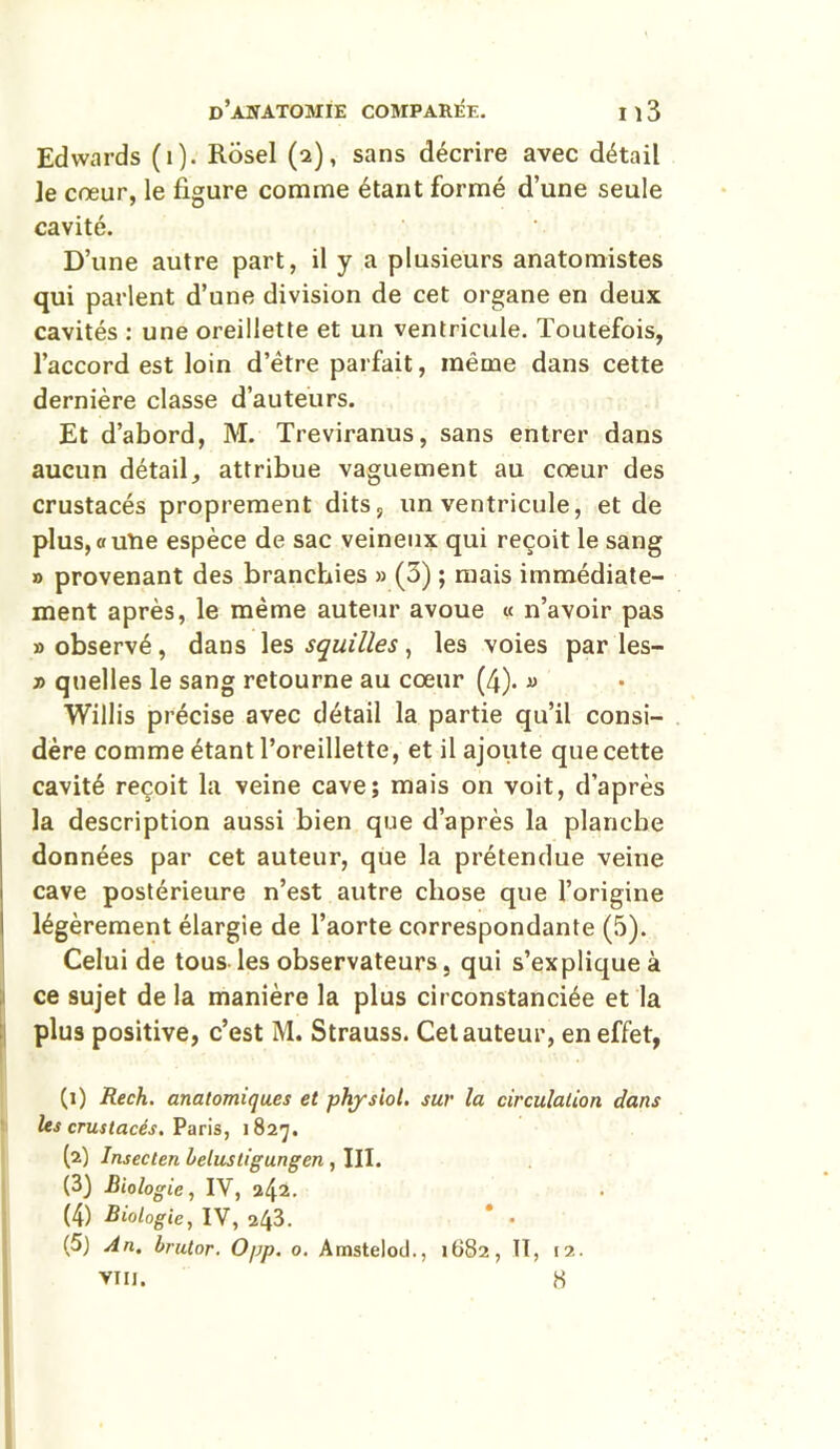 Edwards (1). Rosel (2), sans décrire avec détail je cœur, le figure comme étant formé d’une seule cavité. D’une autre part, il y a plusieurs anatomistes qui parlent d’une division de cet organe en deux cavités : une oreillette et un ventricule. Toutefois, l’accord est loin d’être parfait, même dans cette dernière classe d’auteurs. Et d’abord, M. Treviranus, sans entrer dans aucun détail, attribue vaguement au cœur des crustacés proprement dits, un ventricule, et de plus,«une espèce de sac veineux qui reçoit le sang » provenant des branchies » (3) ; mais immédiate- ment après, le même auteur avoue « n’avoir pas » observé, dans les squilles , les voies par les- » quelles le sang retourne au cœur (4). « Willis précise avec détail la partie qu’il consi- dère comme étant l’oreillette, et il ajoute que cette cavité reçoit la veine cave; mais on voit, d’après la description aussi bien que d’après la planche données par cet auteur, que la prétendue veine cave postérieure n’est autre chose que l’origine légèrement élargie de l’aorte correspondante (5). Celui de tous les observateurs, qui s’explique à ce sujet de la manière la plus circonstanciée et la plus positive, c’est M. Strauss. Cet auteur, en effet, (1) Rech. anatomiques et physiol. sur la circulation dans les crustacés. Paris, 1827. (2) Insecten belustigungen , III. (3) Biologie, IV, 242- (4) Biologie, IV, 243. * • (5) An. brutor. Opp. o. Amstelod., 1682, II, 12. VIII. 8 .