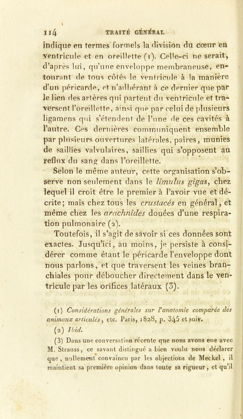 indique en termes formels la division du cœur en ■ventricule et en oreillette (i). Celle-ci ne serait, d’après lui, qu’une enveloppe membraneuse, en- tourant de tous côtés le ventricule à la manière d’un péricarde, et n’adhérant à ce dernier que par le lien des artères qui partent du ventricule et tra- versent l’oreillette, ainsi que par celui de plusieurs ligamens qui s’étendent de l’une de ces cavités à l’autre. Ces dernières communiquent ensemble par plusieurs ouvertures latérales, paires, munies de saillies valvulaires, saillies qui s’opposent au reflux du sang dans l’oreillette. Selon le même auteur, cette organisation s’ob- serve non seulement dans le limulus gigas, chez lequel il croit être le premier à l’avoir vue et dé- crite; mais chez tous les crustacés en général, et même chez les arachnides douées d’une respira- tion pulmonaire (2). Toutefois, il s’agit de savoir si ces données sont exactes. Jusqu’ici, au moins, je persiste à consi- dérer comme étant le péricarde l’enveloppe dont nous parlons, et que traversent les veines bran- chiales pour déboucher directement dans le ven- tricule par les orifices latéraux (3). (1) Considérations générales sur Vanatomie comparée des animaux articulés, etc. Paris, 1828, p. 345 etsuiv* (2) Ibid. (3) Dans une conversation récente que nous avons eue avec M. Strauss, ce savant distingue a Lien voulu nous déclarer que , nullement convaincu par les objections de Meckel , il maintient sa première opinion dans toute sa rigueur, et qu’il