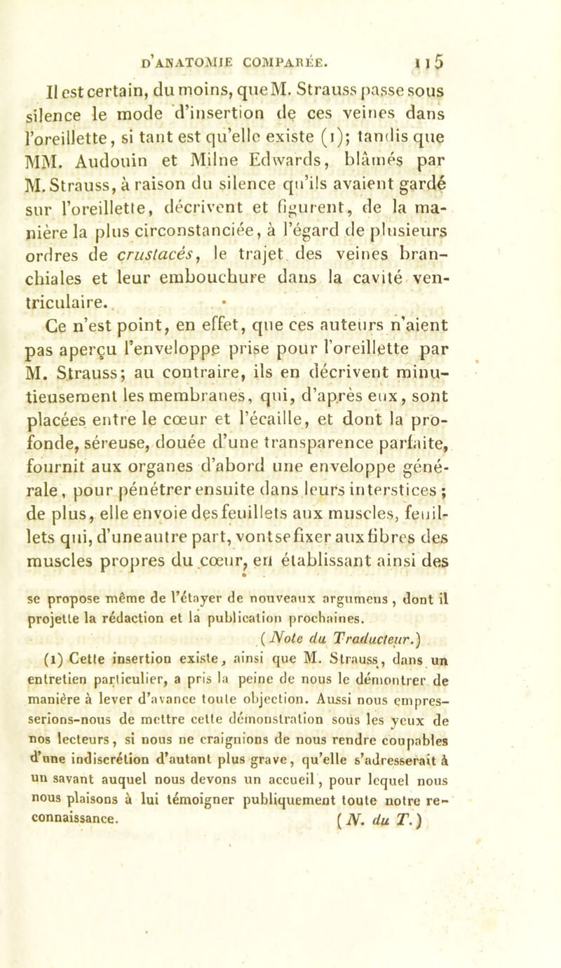 Il est certain, du moins, queM. Strauss passe sous silence le mode d’insertion de ces veines dans l’oreillette, si tant est qu’elle existe (i); tandis que MM. Audouin et Milne Edwards, blâmés par M. Strauss, à raison du silence qu’ils avaient gardé sur l’oreillette, décrivent et figurent, de la ma- nière la plus circonstanciée, à l’égard île plusieurs ordres de crustacés, le trajet des veines bran- chiales et leur embouchure dans la cavité ven- triculaire. Ce n’est point, en effet, que ces auteurs n’aient pas aperçu l’enveloppe prise pour l’oreillette par M. Strauss; au contraire, ils en décrivent minu- tieusement les membranes, qui, d’après eux, sont placées entre le cœur et l’écaille, et dont la pro- fonde, séreuse, douée d’une transparence parfaite, fournit aux organes d’abord une enveloppe géné- rale , pour pénétrer ensuite dans leurs interstices ; de plus, elle envoie des feuillets aux muscles, feuil- lets qui, d’uneautre part, vontsefixer aux fibres des muscles propres du cœur, en établissant ainsi des • se propose même de l’étayer de nouveaux argumeus , dont il projette la rédaction et la publication prochaines. ( Note du Traducteur.) (1) Cette insertion existe, ainsi que M. Strauss, dans un entretien particulier, a pris la peine de nous le démontrer de manière à lever d’avance toute objection. Aussi nous empres- serions-nous de mettre cette démonstration soüs les yeux de nos lecteurs, si nous ne craignions de nous rendre coupables d’une indiscrétion d’autant plus grave, qu’elle s’adresserait à un savant auquel nous devons un accueil, pour lequel nous nous plaisons à lui témoigner publiquement toute notre re- connaissance. ( N. du T. )