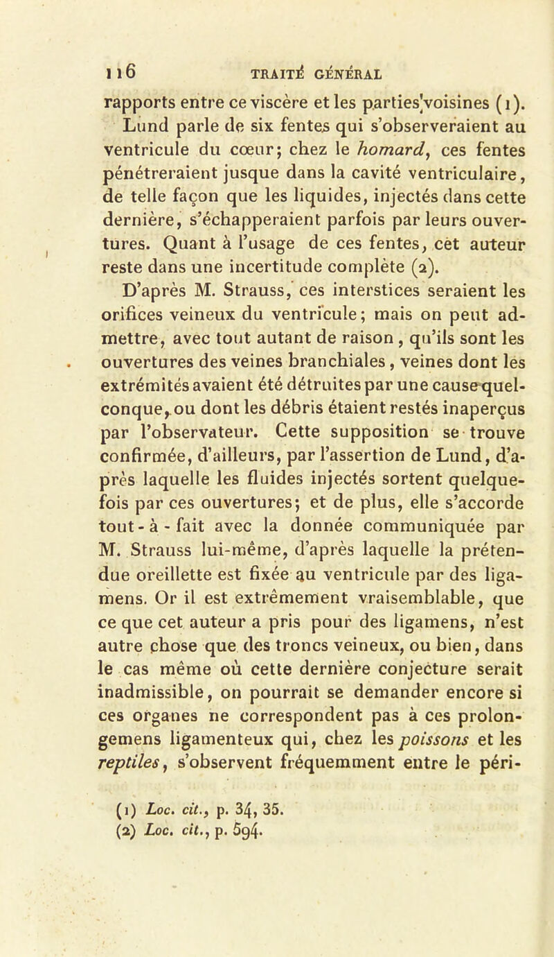 rapports entre ce viscère et les parties Voisines (î). Lund parle de six fentes qui s’observeraient au ventricule du cœur; chez le homard, ces fentes pénétreraient jusque dans la cavité ventriculaire, de telle façon que les liquides, injectés dans cette dernière, s’échapperaient parfois par leurs ouver- tures. Quant à l’usage de ces fentes, cët auteur reste dans une incertitude complète (a). D’après M. Strauss, ces interstices seraient les orifices veineux du ventricule; mais on peut ad- mettre, avec tout autant de raison , qu’ils sont les ouvertures des veines branchiales, veines dont les extrémités avaient été détruites par une cause quel- conque,.ou dont les débris étaient restés inaperçus par l’observateur. Cette supposition se trouve confirmée, d’ailleurs, par l’assertion de Lund, d’a- près laquelle les fluides injectés sortent quelque- fois par ces ouvertures; et de plus, elle s’accorde tout-à-fait avec la donnée communiquée par M. Strauss lui-même, d’après laquelle la préten- due oreillette est fixée au ventricule par des liga- mens. Or il est extrêmement vraisemblable, que ce que cet auteur a pris pour des ligainens, n’est autre chose que des troncs veineux, ou bien, dans le cas même où cette dernière conjecture serait inadmissible, on pourrait se demander encore si ces organes ne correspondent pas à ces prolon- gemens ligamenteux qui, chez les poissons et les reptiles, s’observent fréquemment entre le péri- (1) Loc. cit., p. 34, 35. (2) Loc. cit., p. 5g4-