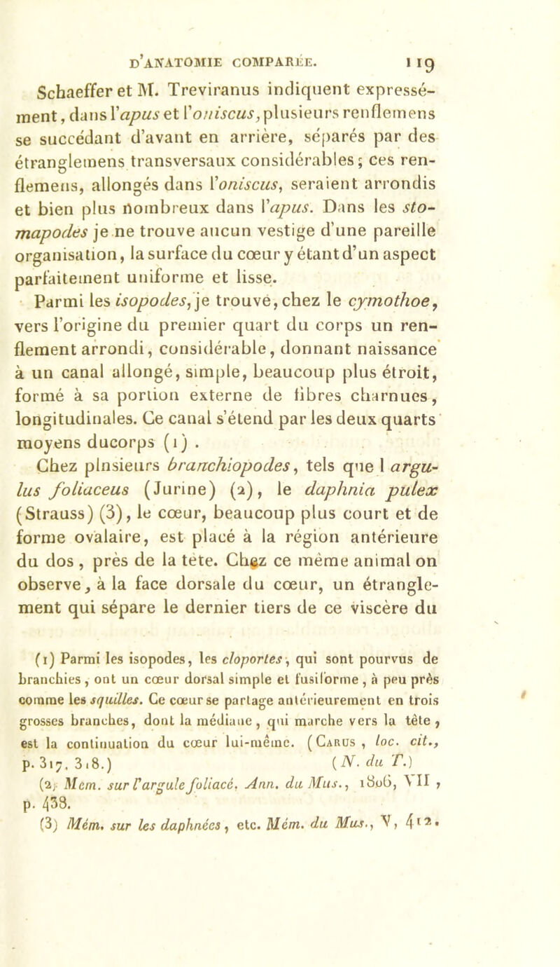 Schaeffer et M. Treviranus indiquent expressé- ment , clans Xapus et Xouiscus,plusieurs renflemens se succédant d’avant en arrière, séparés par des étrangleinens transversaux considérables; ces ren- flemeus, allongés dans Xoniscus, seraient arrondis et bien plus nombreux dans Xapus. Dans les sto- mapodes je ne trouve aucun vestige d’une pareille organisation, la surface du cœur y étant d’un aspect parfaitement uniforme et lisse. Parmi les isopodes, je trouvé, chez le cymothoe, vers l’origine du premier quart du corps un ren- flement arrondi, considérable, donnant naissance à un canal allongé, simple, beaucoup plus étroit, formé à sa portion externe de libres charnues, longitudinales. Ce canal s’étend par les deux quarts moyens ducorps (i) . Chez plusieurs branchiopodes, tels que 1 argu- lus foliaceus (Junne) (2), le daphnia pulex (Strauss) (3), le cœur, beaucoup plus court et de forme ovalaire, est placé à la région antérieure du dos , près de la tete. Chez ce même animal on observe, à la face dorsale du cœur, un étrangle- ment qui sépare le dernier tiers de ce viscère du (1) Parmi les isopodes, les cloportes, qui sont pourvus de branchies, ont un cœur dorsal simple et fusiforme, à peu près comme les squilles. Ce cœur se partage antérieurement en trois grosses branches, dont la médiane , qui marche vers la tête , est la continuation du cœur lui-même. (Carus, loc. cit., p. 3i7. 3.8.) {N. du T.) (2 y Mcm. sur Targuie foliacé. Ann. du Mus., i3oG, \ II , p. 433. (3) Mém. sur les daphnées , etc. Mcm. du Mus., , 412 •