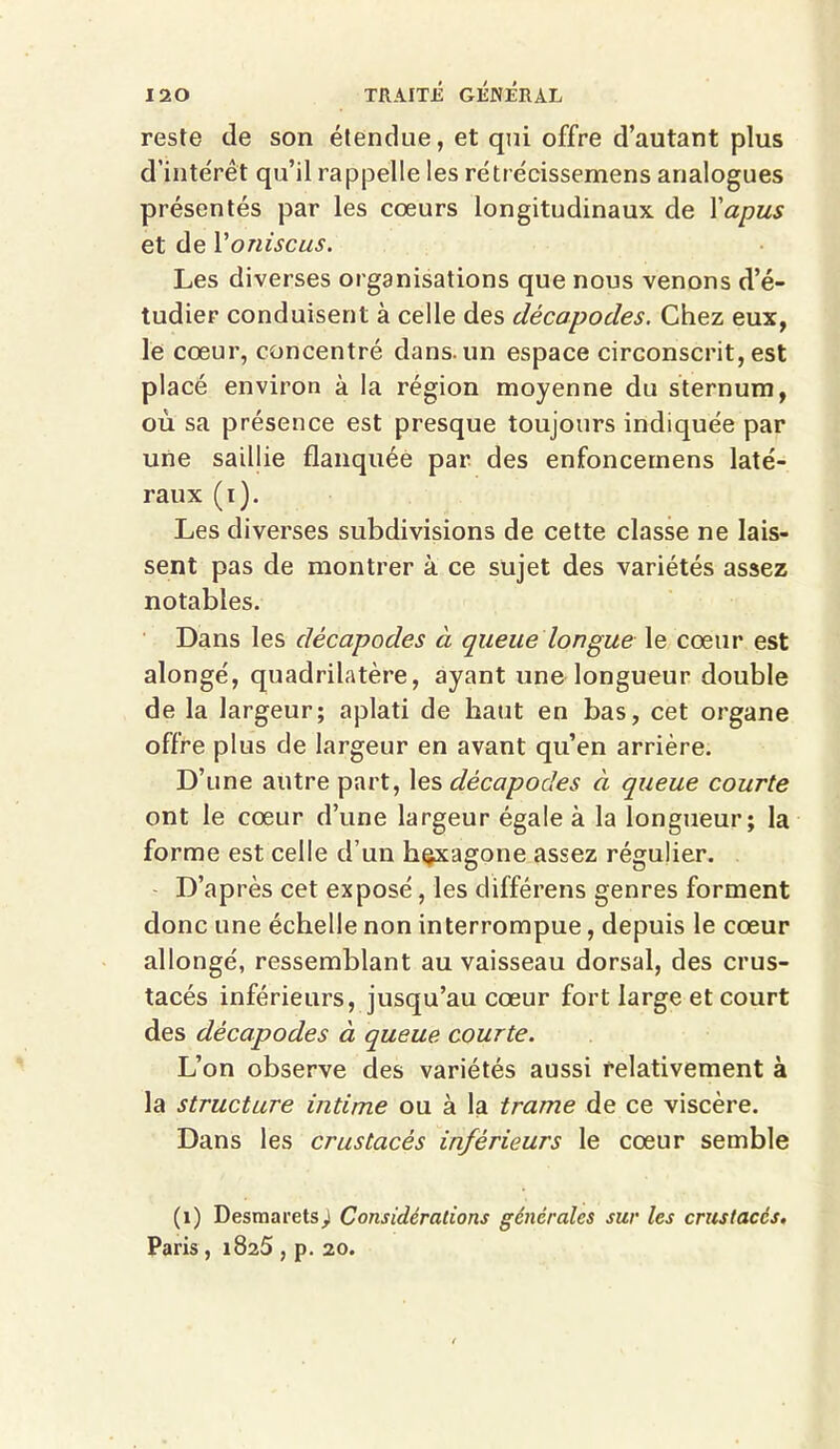 reste de son étendue, et qui offre d’autant plus d'intérêt qu’il rappelle les rétrécissemens analogues présentés par les cœurs longitudinaux de Yapus et de Yoniscus. Les diverses organisations que nous venons d’é- tudier conduisent à celle des décapodes. Chez eux, le cœur, concentré dans, un espace circonscrit, est placé environ à la région moyenne du sternum, où sa présence est presque toujours indiquée par une saillie flanquée par des enfoncemens laté- raux (i). Les diverses subdivisions de cette classe ne lais- sent pas de montrer à ce sujet des variétés assez notables. Dans les décapodes à queue longue le cœur est alongé, quadrilatère, ayant une longueur double de la largeur; aplati de haut en bas, cet organe offre plus de largeur en avant qu’en arrière. D’une autre part, les décapodes à queue courte ont le cœur d’une largeur égale à la longueur; la forme est celle d’un hexagone assez régulier. D’après cet exposé, les différens genres forment donc une échelle non interrompue, depuis le cœur allongé, ressemblant au vaisseau dorsal, des crus- tacés inférieurs, jusqu’au cœur fort large et court des décapodes à queue courte. L’on observe des variétés aussi relativement à la structure intime ou à la trame de ce viscère. Dans les crustacés inférieurs le cœur semble (1) Desmarets) Considérations générales sur les crustacés. Paris , 1825 , p. 20.