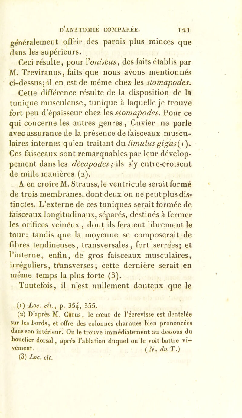 généralement offrir des parois plus minces que dans les supérieurs. Ceci résulte, pour Voniscus* des faits établis par M. Treviranus, faits que nous avons mentionnés ci-dessus; il en est de même chez les stomapodes. Cette différence résulte de la disposition de la tunique musculeuse, tunique à laquelle je trouve fort peu d’épaisseur chez les stomapodes. Pour ce qui concerne les autres genres, Cuvier ne parle avec assurance de la présence de faisceaux muscu- laires internes qu’en traitant du limuius gigas(i). Ces faisceaux sont remarquables par leur dévelop- pement dans les décapodes; ils s’y entre-croisent de mille manières (2). A en croire M. Strauss, le ventricule serait formé de trois membranes, dont deux on ne peut plus dis- tinctes. L’externe de ces tuniques serait formée de faisceaux longitudinaux, séparés, destinés à fermer les orifices veinëux , dont ils feraient librement le tour: tandis que la moyenne se composerait de fibres tendineuses, transversales, fort serrées; et l’interne, enfin, de gros faisceaux musculaires, irréguliers, téansverses; cette dernière serait en même temps la plus forte (3). Toutefois, il n’est nullement douteux que le (1) Loc. cit., p. 354, 355. (2) D’après M. Carus, le cœur de l’écrevisse est dentelée sur les bords, et offre des colonnes charnues bien prononcées dans son intérieur. On le trouve immédiatement au dessous du bouclier dorsal, après l’ablation duquel on le voit battre vi- vement. (N. du T.) (3) Loc. clt.