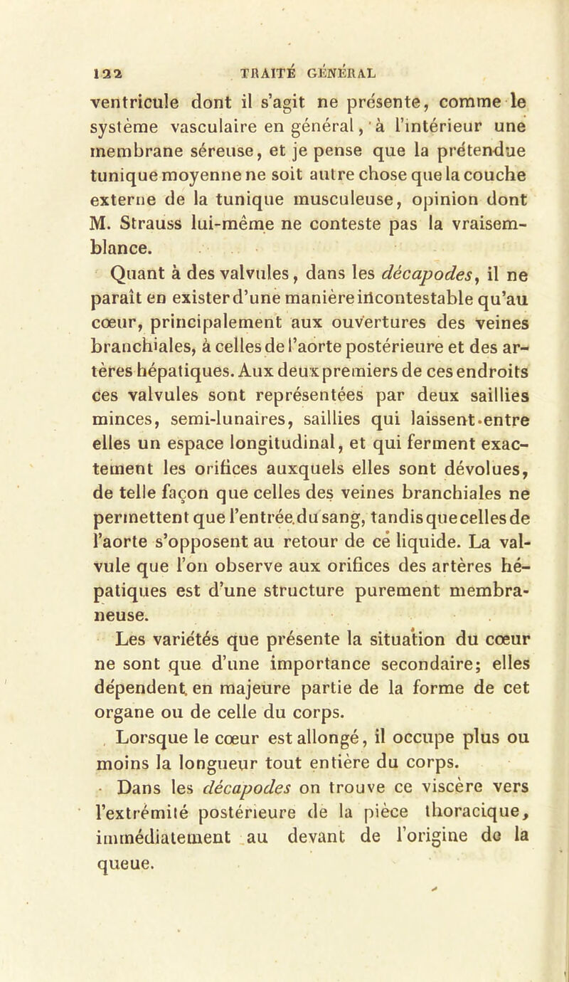 ventricule dont il s’agit ne présente, comme le système vasculaire en général, 'à l’intérieur une membrane séreuse, et je pense que la prétendue tunique moyenne ne soit autre chose que la couche externe de la tunique musculeuse, opinion dont M. Strauss lui-même ne conteste pas la vraisem- blance. Quant à des valvules, dans les décapodes, il ne paraît en exister d’une manière iilcontestable qu’au cœur, principalement aux ouvertures des veines branchiales, à celles de l’aorte postérieure et des ar- tères hépatiques. Aux deux premiers de ces endroits ces valvules sont représentées par deux saillies minces, semi-lunaires, saillies qui laissent «entre elles un espace longitudinal, et qui ferment exac- tement les orifices auxquels elles sont dévolues, de telle façon que celles des veines branchiales ne permettent que l’entrée.dusang, tandisquecellesde l’aorte s’opposent au retour de cé liquide. La val- vule que l’on observe aux orifices des artères hé- patiques est d’une structure purement membra- neuse. Les variétés que présente la situation du cœur ne sont que d’une importance secondaire; elles dépendent, en majeure partie de la forme de cet organe ou de celle du corps. Lorsque le cœur est allongé, il occupe plus ou moins la longueur tout entière du corps. Dans les décapodes on trouve ce viscère vers l’extrémité postérieure de la pièce thoracique, immédiatement au devant de l’origine do la queue.