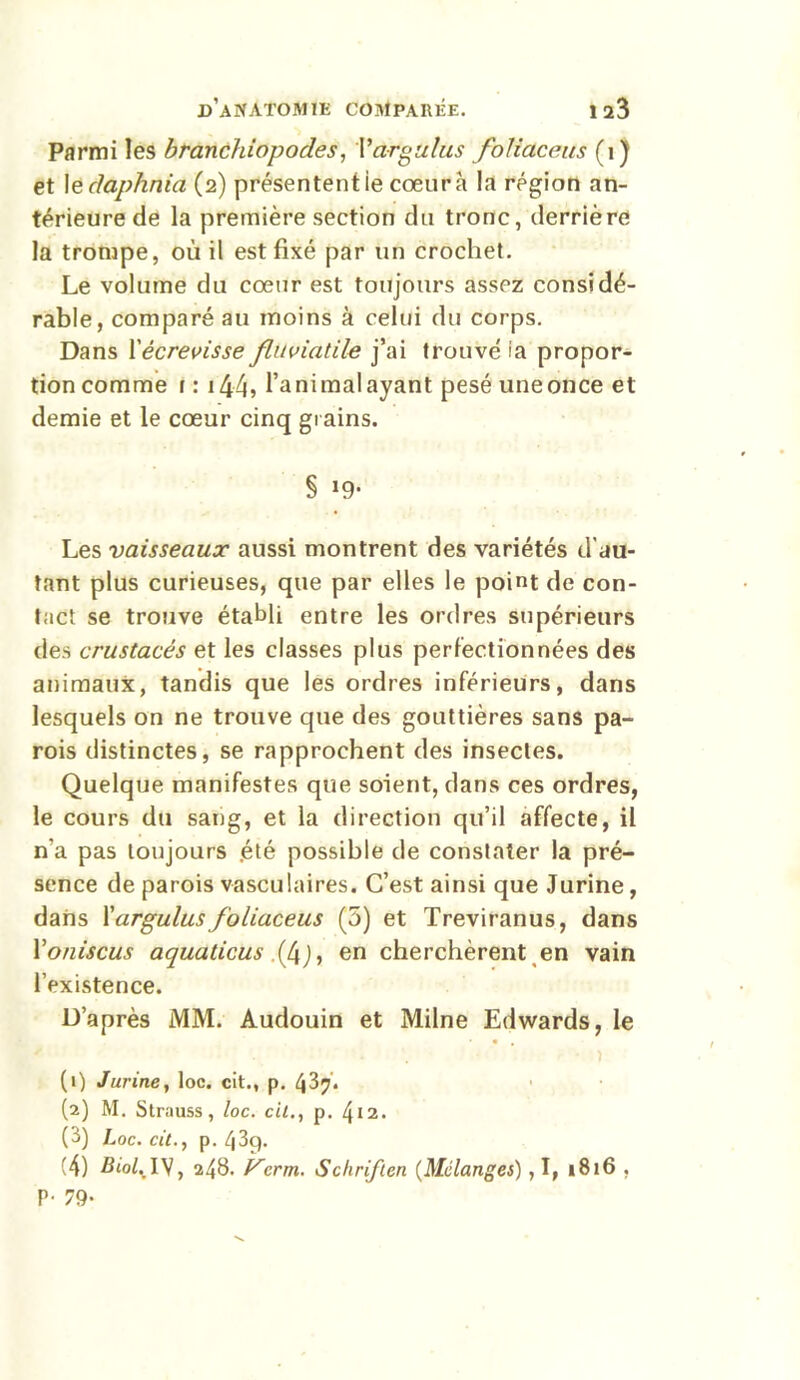 Parmi les branchiopodes, Vargulus foliaceus (ij et le daphnia (2) présentent ie cœur à la région an- térieure de la première section du tronc, derrière la trompe, où il est fixé par un crochet. Le volume du cœur est toujours assez considé- rable, comparé au moins à celui du corps. Dans l'écrevisse flnviatile j’ai trouvé ia propor- tion comme r : 144’ l’a ni mal ayant pesé une once et demie et le cœur cinq grains. § >9- Les vaisseaux aussi montrent des variétés d'au- tant plus curieuses, que par elles le point de con- tact se trouve établi entre les ordres supérieurs des crustacés et les classes plus perfectionnées des animaux, tandis que les ordres inférieurs, dans lesquels on ne trouve que des gouttières sans pa- rois distinctes, se rapprochent des insectes. Quelque manifestes que soient, dans ces ordres, le cours du sang, et la direction qu’il affecte, il n'a pas toujours été possible de constater la pré- sence de parois vasculaires. C’est ainsi que Jurine, dans l'argulusfoliaceus (5) et Treviranus, dans Yoniscus aquaticus .(4j, en cherchèrent en vain l’existence. D’après MM. Audouin et Milne Edwards, le • , (1) Jurine, loc. cit., p. (2) M. Strauss, loc. cil., p. 412. (3) Loc. cit., p. 43g. (4) Biol,.IV, 248. V1crm. Schriften (Mélanges) ,1, 1816. P- 79-