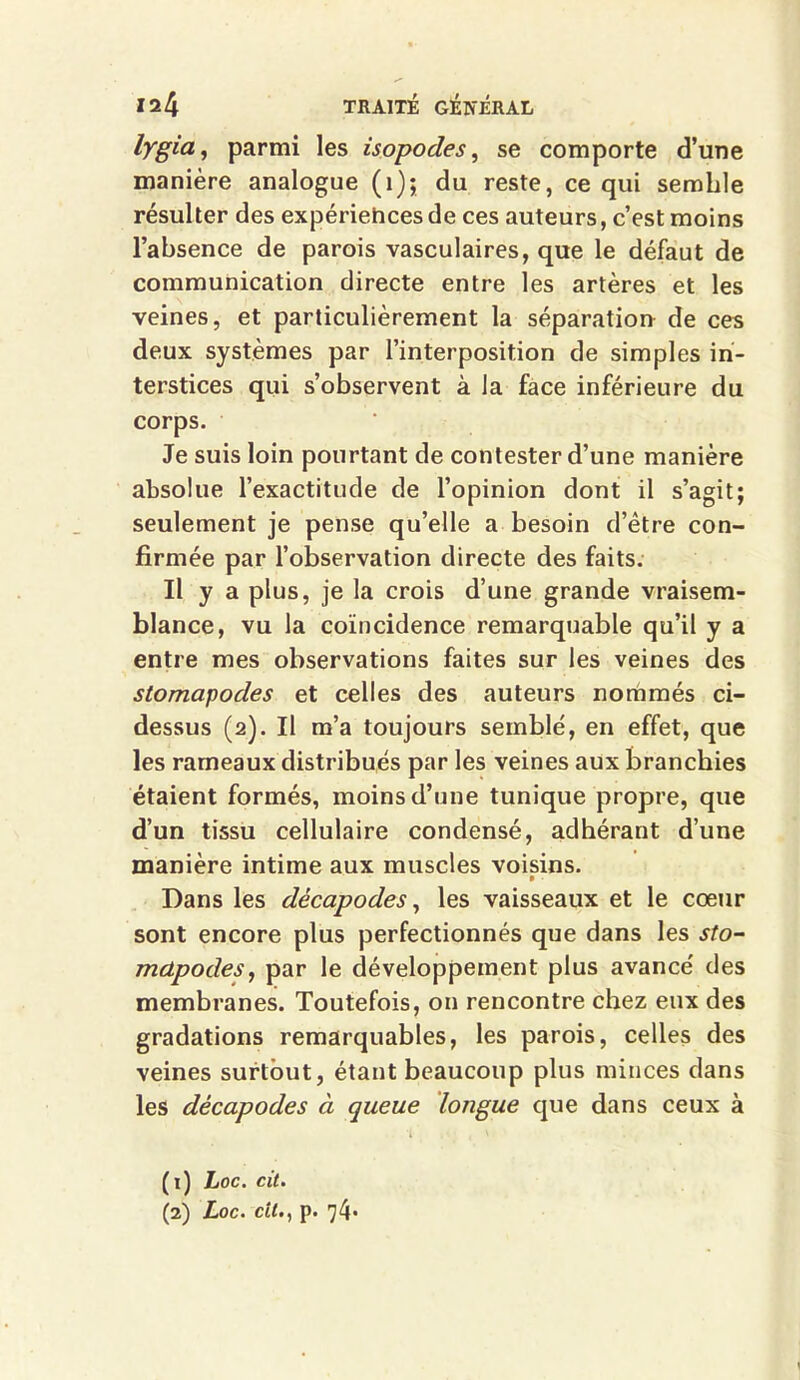 lygia, parmi les isopodes, se comporte d’une manière analogue (1); du reste, ce qui semble résulter des expériehces de ces auteurs, c’est moins l’absence de parois vasculaires, que le défaut de communication directe entre les artères et les veines, et particulièrement la séparation de ces deux systèmes par l’interposition de simples in- terstices qui s’observent à la face inférieure du corps. Je suis loin pourtant de contester d’une manière absolue l’exactitude de l’opinion dont il s’agit; seulement je pense qu’elle a besoin d’être con- firmée par l’observation directe des faits. Il y a plus, je la crois d’une grande vraisem- blance, vu la coïncidence remarquable qu’il y a entre mes observations faites sur les veines des stomapodes et celles des auteurs nommés ci- dessus (2). Il m’a toujours semblé, en effet, que les rameaux distribués par les veines aux branchies étaient formés, moins d’une tunique propre, que d’un tissu cellulaire condensé, adhérant d’une manière intime aux muscles voisins. » - Dans les décapodes, les vaisseaux et le cœur sont encore plus perfectionnés que dans les sto- mctpodeSy par le développement plus avancé des membranes. Toutefois, on rencontre chez eux des gradations remarquables, les parois, celles des veines surtout, étant beaucoup plus minces dans les décapodes à queue longue que dans ceux à (1) hoc. cit. (2) Loc. cîL, p. 74*