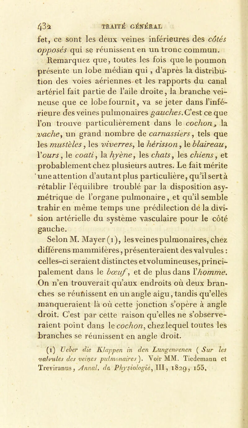 fet, ce sont les deux veines inférieures des côtés opposés qui se réunissent en un tronc commun. Remarquez que, toutes les fois que le poumon présente un lobe médian qui , d’après la distribu- tion des voies aériennes et les rapports du canal artériel fait partie de l’aile droite, la branche vei- neuse que ce lobe fournit, va se jeter dans l’infé- rieure des veines pulmonaires gauches. C’est ce que l’on trouve particulièrement dans le cochon3 la vache, un grand nombre de carnassiers, tels que les mustèles, les viverres, le hérisson, le blaireau, l’ours, le coati, \a.hyè7ie, les chats, les chiens, et probablement chez plusieurs autres. Le fait mérite une attention d’autant plus particulière, qu’il sert à rétablir l’équilibre troublé par la disposition asy- métrique de l’organe pulmonaire, et qu’il semble trahir en même temps une prédilection de la divi- sion artérielle du système vasculaire pour le côté gauche. Selon M. Mayer (i), les veines pulmonaires, chez différens mammifères, présenteraient des valvules : celles-ci seraient distinctes et volumineuses, princi- palement dans le bœuf, et de plus dans Y homme. On n’en trouverait qu’aux endroits où deux bran- ches se réunissent en un angle aigu, tandis qu’elles manqueraient là où cette jonction s’opère à angle droit. C’est par cette raison qu’elles ne s’observe- raient point dans le cochon, chez lequel toutes les branches se réunissent en angle droit. (i) TJebcr die Klappen in den Lungcnvcncn ( Sur les valvules des veines pulmonaires ). Voir MM. Tiedemann et Treviranus, Annal, de. Physiologie, III, 1829, i55.