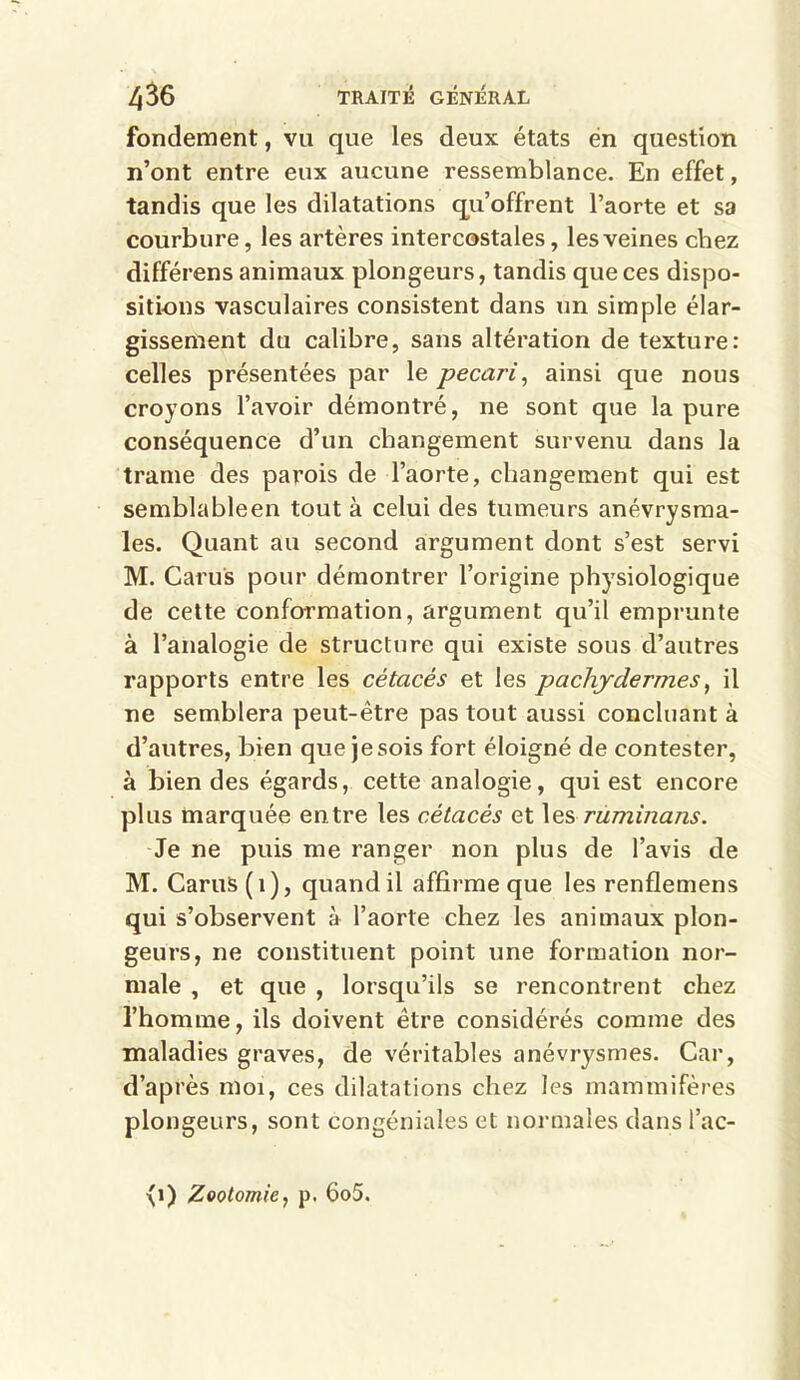 fondement, vu que les deux états en question n’ont entre eux aucune ressemblance. En effet, tandis que les dilatations qu’offrent l’aorte et sa courbure, les artères intercostales, les veines chez différens animaux plongeurs, tandis que ces dispo- sitions vasculaires consistent dans un simple élar- gissement du calibre, sans altération de texture: celles présentées par le pécari, ainsi que nous croyons l’avoir démontré, ne sont que la pure conséquence d’un changement survenu dans la trame des parois de l’aorte, changement qui est semblable en tout à celui des tumeurs anévrysma- les. Quant au second argument dont s’est servi M. Caru's pour démontrer l’origine physiologique de cette conformation, argument qu’il emprunte à l’analogie de structure qui existe sous d’autres rapports entre les cétacés et les pachydermes, il ne semblera peut-être pas tout aussi concluant à d’autres, bien que je sois fort éloigné de contester, à bien des égards, cette analogie, qui est encore plus marquée entre les cétacés et les ruminans. Je ne puis me ranger non plus de l’avis de M. Carus(i), quand il affirme que les renflemens qui s’observent à l’aorte chez les animaux plon- geurs, ne constituent point une formation nor- male , et que , lorsqu’ils se rencontrent chez l’homme, ils doivent être considérés comme des maladies graves, de véritables anévrysmes. Car, d’après moi, ces dilatations chez les mammifères plongeurs, sont congéniales et normales dans l’ac-