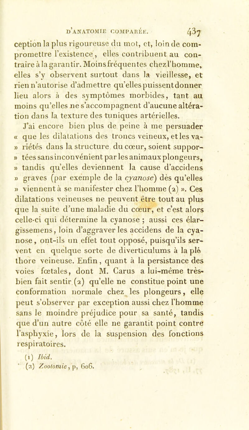 ception la plus rigoureuse du mot, et, loin de com- promettre l’existence , elles contribuent au con- traire à la garantir. Moinsfréquentes chezl’homme, elles s’y observent surtout dans la vieillesse, et rien n’autorise d’admettre qu’elles puissentdonner lieu alors à des symptômes morbides, tant au moins qu’elles ne s’accompagnent d’aucune altéra- tion dans la texture des tuniques artérielles. J’ai encore bien plus de peine à me persuader « que les dilatations des troncs veineux, et les va- » riétés dans la structure du coeur, soient suppor- » tées sans inconvénient par les animaux plongeurs, » tandis quelles deviennent la cause d’accidens » graves (par exemple de la cyanose) dès qu’elles » viennent à se manifester chez l’homme (2) ». Ces dilatations veineuses ne peuvent être tout au plus que la suite d’une maladie du cœur, et c’est alors celle-ci qui détermine la cyanose ; aussi ces élar- gissemens, loin d’aggraver les accidens de la cya- nose, ont-ils un effet tout opposé, puisqu’ils ser- vent en quelque sorte de diverticulums à la pie thore veineuse. Enfin, quant à la persistance des voies fœtales, dont M. Carus a lui-même très- bien fait sentir (2) qu’elle ne constitue point une conformation normale chez les plongeurs, elle peut s’observer par exception aussi chez l’homme sans le moindre préjudice pour sa santé, tandis que d’un autre côté elle ne garantit point contre l’asphyxie, lors de la suspension des fonctions respiratoires. (1) Ibid.