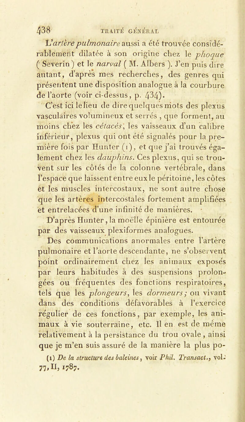 U artère pulmonaire aussi a été trouvée considé- rablement dilatée à son origine chez le phoque ( Severin ) et le narval ( M. Albers ). J’en puis dire autant, d’après mes recherches, des genres qui présentent une disposition analogue à la courbure de l’aorte (voir ci-dessus, p. 434)* C’est ici le lieu de dire quelques mots des plexus vasculaires volumineux et serrés , que forment, au moins chez les cétacés\ les vaisseaux d’un calibre inférieur, plexus qui ont été signalés pour la pre- mière fois par Hanter (i), et que j’ai trouvés éga- lement chez les dauphins. Ces plexus, qui se trou- vent sur les côtés de la colonne vertébrale, dans l’espace que laissent entre eux le péritoine, les côtes et les muscles intercostaux, ne sont autre chose que les artères intercostales fortement amplifiées et entrelacées d’une infinité de manières. D’après Hunter, la moelle épinière est entourée par des vaisseaux plexiformes analogues. Des communications anormales entre l’artère pulmonaire et l’aorte descendante, ne s’observent point ordinairement chez les animaux expose's par leurs habitudes à des suspensions prolon- gées ou fréquentes des fonctions respiratoires, tels que les plongeurs, les dormeurs ; ou vivant dans des conditions défavorables k l’exercice re'gulier de ces fonctions, par exemple, les ani- maux à vie souterraine, etc. Il en est de meme relativement à la persistance du trou ovale, ainsi que je m’en suis assuré de la manière la plus po- (i) De la structure des baleines, voir Phil. l'ransact., vol- 77,11, 1787.