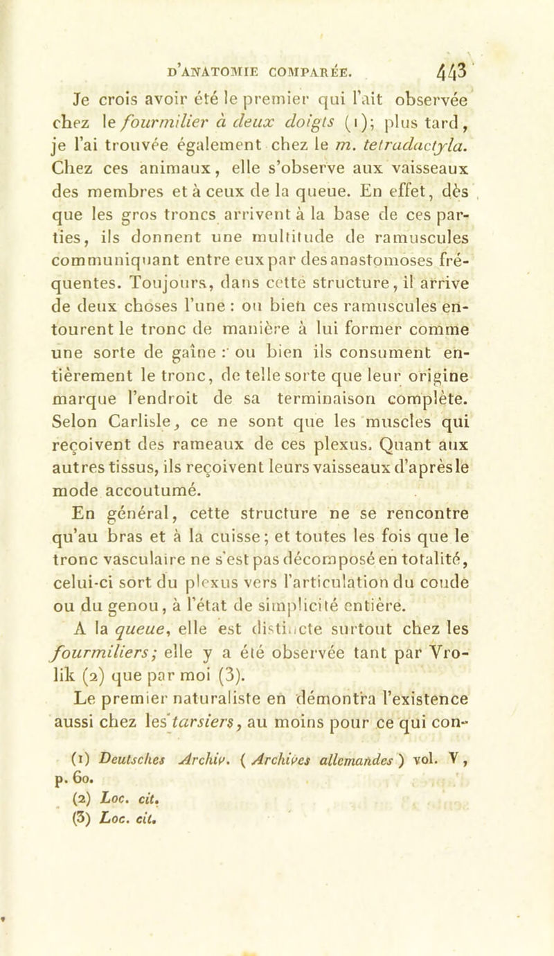 Je crois avoir été le premier qui l’ait observée chez le fourmilier à deux cloigls ( i ); plus tard, je l’ai trouvée également chez le m. tetraductyla. Chez ces animaux, elle s’observe aux vaisseaux des membres et à ceux de la queue. En effet, dès que les gros troncs arrivent à la base de ces par- ties, ils donnent une multitude de ramuscules communiquant entre eux par des anastomoses fré- quentes. Toujours, dans cette structure, il arrive de deux choses l’une : ou bieti ces ramuscules en- tourent le tronc de manière à lui former comme une sorte de gaine : ou bien ils consument en- tièrement le tronc, de telle sorte que leur origine marque l’endroit de sa terminaison complète. Selon Carlisle, ce ne sont que les muscles qui reçoivent des rameaux de ces plexus. Quant aux autres tissus, ils reçoivent leurs vaisseaux d’aprèsle mode accoutumé. En général, cette structure ne se rencontre qu’au bras et à la cuisse; et toutes les fois que le tronc vasculaire ne s'est pas décomposé en totalité, celui-ci sort du plexus vers l’articulation du coude ou du genou, à l’état de simplicité entière. A la queue, elle est distincte surtout chez les fourmiliers ; elle y a été observée tant par Vro- lik (2) que par moi (3). Le premier naturaliste en démontra l’existence aussi chez les ‘tarsiers, au moins pour ce qui con- (1) Deutsches Archiv. ( Archives allemandes ) vol. Y, p. 60. (2) Loc. cit, (3) Loc. cit. f