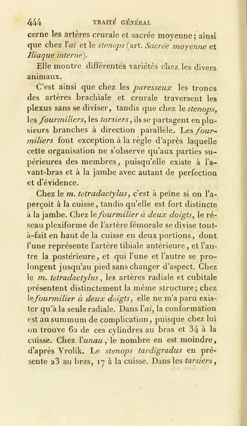 cerne les artères crurale et sacrée moyenne ; ainsi que chez l'aï et le stenops (art. Sacrée moyenne et Iliaque interne'). Elle montre différentes variétés chez les divers animaux. C’est ainsi que chez les paresseux les troncs des artères brachiale et crurale traversent les plexus sans se diviser, tandis que chez \e stenops, les fourmiliers, les tarsiers, ils se partagent en plu- sieurs branches à direction parallèle. Les four- miliers font exception à la règle d’après laquelle cette organisation ne s’observe qu’aux parties su- périeures des membres, puisqu’elle existe à l’a- vant-bras et à la jambe avec autant de perfection et d’évidence. Chez le m. tetradactylus, c’est à peine si on l’a- perçoit à la cuisse, tandis qu’elle est fort distincte à la jambe. Chez le fourmilier à deux doigts, le ré- seau plexiforme de l’artère fémorale se divise tout- à-fait en haut de la cuisse en deux portions, dont l’une représente l’artère tibiale antérieure, et l’au- tre la postérieure, et qui l’une et l’autre se pro- longent jusqu’au pied sans changer d’aspect. Chez le m. tetradactylus, les artères radiale et cubitale présentent distinctement la même structure; chez I^fourmilier à deux doigts, elle ne m’a paru exis- ter qu’à la seule radiale. Dans Yaï, la conformation est au summum de complication , puisque chez lui on trouve 62 de ces cylindres au bras et 34 à la cuisse. Chez l'unau , le nombre en est moindre, d’après Vrolik. Le stenops tardigradus en pré- sente 23 au bras, 17 à la cuisse. Dans les tarsiers,