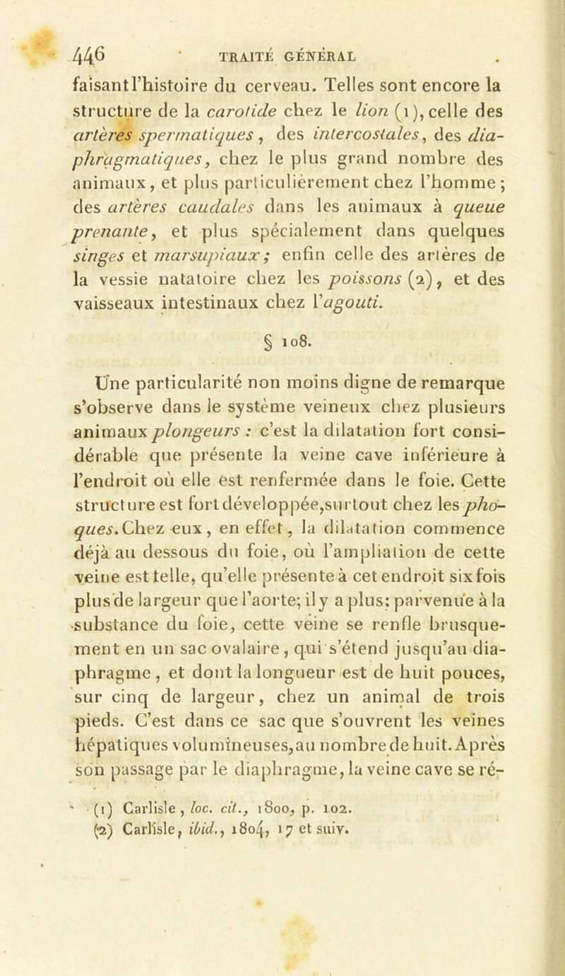 faisantl’histoire du cerveau. Telles sont encore la structure de la carotide chez le lion (1), celle des artères spermatiques , des intercostales, des dia- phragmatiques , chez le plus grand nombre des animaux, et plus particulièrement chez l’homme; des artères caudales dans les animaux à queue --prenante, et plus spécialement dans quelques singes et marsupiaux ; enfin celle des artères de la vessie natatoire chez les poissons (2), et des vaisseaux intestinaux chez Xagouti. % 108. Une particularité non moins digne de remarque s’observe dans le système veineux chez plusieurs animaux plongeurs : c’est la dilatation fort consi- dérable que présente la veine cave inférieure à l’endroit où elle est renfermée dans le foie. Cette structure est fort développée,surtout chez les pho- ques. Chez eux, en effet, la dilatation commence déjà au dessous du foie, où l’ampliation de cette veine est telle, qu’elle présente à cet endroit six fois plus de largeur que l’aorte; il y a plus: parvenue à la substance du foie, cette veine se renfle brusque- ment en un sac ovalaire , qui s’étend jusqu’au dia- phragme , et dont la longueur est de huit pouces, sur cinq de largeur, chez un animal de trois pieds. C’est dans ce sac que s’ouvrent les veines hépatiques volumineuses,au nombre de huit. Après son passage par le diaphragme, la veine cave se ré- - (1) Carlisle , loc. cit., 1800, p. 102. £2) Carlisle, ibid., 1804, î^etsuiv.