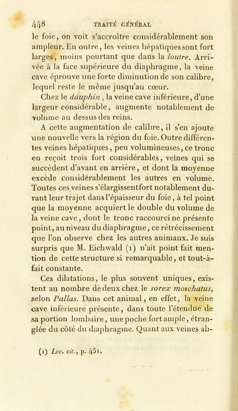 le foie, on voit s’accroître considérablement son ampleur. En outre, les veines hépatiques sont fort larges, moins pourtant que dans la loutre. Arri- vée à la face supérieure du diaphragme, la veine cave éprouve une forte diminution de son calibre, lequel reste le même jusqu’au cœur. Chez le dauphin, la veine cave inférieure, d’une largeur considérable, augmente notablement de volume au dessus des reins. A cette augmentation de calibre, il s’en ajoute une nouvelle vers la région du foie. Outre différen- tes veines hépatiques, peu volumineuses, ce tronc en reçoit trois fort considérables, veines qui se succèdent d’avant en arrière, et dont la moyenne excède considérablement les autres en volume. Toutes ces veines s’élargissent fort notablement du- rant leur trajet dans l’épaisseur du foie, à tel point que la moyenne acquiert le double du volume de la veine cave, dont le tronc raccourci ne présente point, au niveau du diaphragme, ce rétrécissement que l’on observe chez les autres animaux. Je suis surpris que M. Eichwald (1) n’ait point fait men- tion de cette structure si remarquable, et tout-à- fait constante. Ces dilatations, le plus souvent uniques, exis- tent au nombre de deux chez le sorex moschatus, selon Pallas. Dans cet animal, en effet, la veine cave inférieure présente, dans toute l’étendue de sa portion lombaire, une poche fort ample, étran- glée du côté du diaphragme. Quant aux veines ab- (i) Loc. cit.f p.