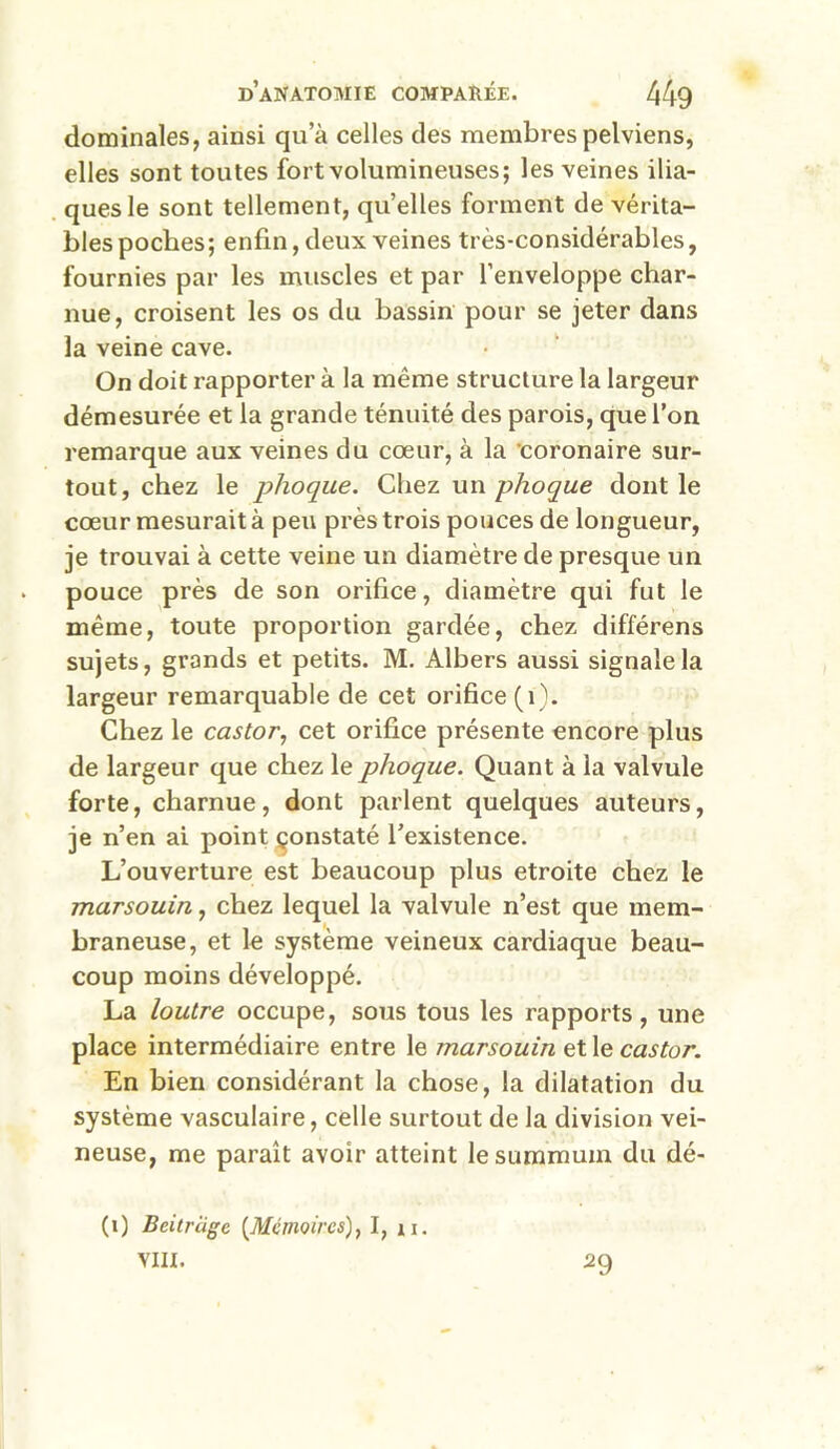 dominâtes, ainsi qu’à celles des membres pelviens, elles sont toutes fort volumineuses; les veines ilia- ques le sont tellement, qu’elles forment de vérita- bles poches; enfin, deux veines très-considérables, fournies par les muscles et par l’enveloppe char- nue, croisent les os du bassin pour se jeter dans la veine cave. On doit rapporter à la même structure la largeur démesurée et la grande ténuité des parois, que l’on remarque aux veines du cœur, à la coronaire sur- tout, chez le phoque. Chez un phoque dont le cœur mesurait à peu près trois pouces de longueur, je trouvai à cette veine un diamètre de presque un pouce près de son orifice, diamètre qui fut le même, toute proportion gardée, chez différens sujets, grands et petits. M. Albers aussi signale la largeur remarquable de cet orifice (1). Chez le castor, cet orifice présente encore plus de largeur que chez le phoque. Quant à la valvule forte, charnue, dont parlent quelques auteurs, je n’en ai point çonstaté l’existence. L’ouverture est beaucoup plus étroite chez le marsouin, chez lequel la valvule n’est que mem- braneuse, et le système veineux cardiaque beau- coup moins développé. La loutre occupe, sous tous les rapports, une place intermédiaire entre le marsouin et le castor. En bien considérant la chose, la dilatation du système vasculaire, celle surtout de la division vei- neuse, me paraît avoir atteint le summum du dé- (1) Beitriige {Mémoires), I, u. VIII. a9