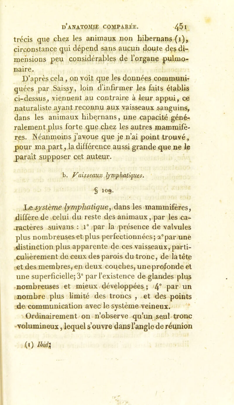 trécis que chez les animaux non hibernans (1), circonstance qui dépend sans aucun doute des di- mensions peu considérables de l’organe pulmo- naire. D’après cela , on voit que les données communi- quées par Saissy, loin d’infirmer les faits établis ci-dessus, viennent au contraire à leur appui, ce naturaliste ayant reconnu aux vaisseaux sanguins, dans les animaux hibernans, une capacité géné- ralement plus forte que chez les autres mammifè- res. Néanmoins j’avoue que je n’ai point trouvé, pour ma part, la différence aussi grande que ne le parait supposer cet auteur. b. Vaisseaux lymphatiques. § 109- Le système lymphatique, dans les mammifères, diffère de celui du reste des animaux, par les ca- ractères suivans : 1° par la présence de valvules plus nombreuses et plus perfectionnées; a°par une distinction plus apparente de ces vaisseaux, parti- culièrement de ceux des parois du tronc, de la tête et des membres, en deux couches, une profonde et une superficielle; 3° par l’existence de glandes plus nombreuses et mieux développées ; 4° par un nombre plus limité des troncs , et des points de communication avec le système veineux. Ordinairement on n’observe qu’un seul tronc volumineux, lequel s’ouvre dans l’angle de réunion l ' («) IM*