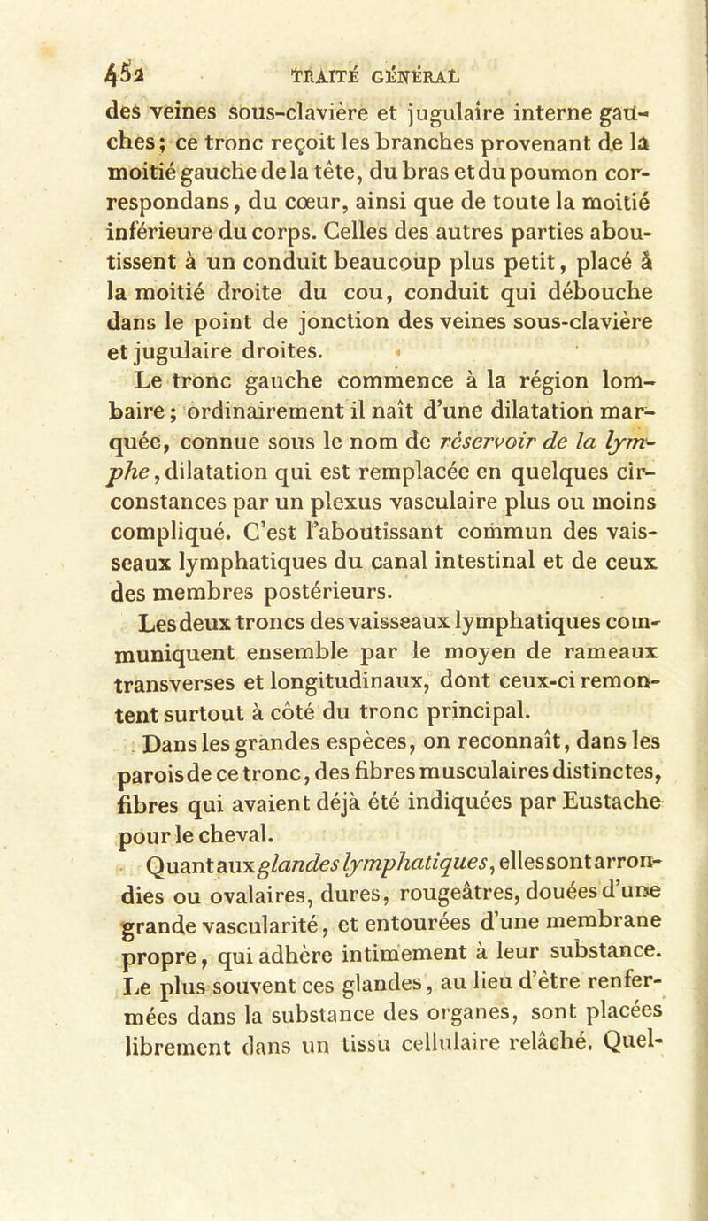 45a tRAITJS G1ÎNHRAL des veines sous-clavière et jugulaire interne gau- ches; ce tronc reçoit les branches provenant de la moitié gauche de la tête, du bras etdu poumon cor- respondans, du cœur, ainsi que de toute la moitié inférieure du corps. Celles des autres parties abou- tissent à un conduit beaucoup plus petit, placé â la moitié droite du cou, conduit qui débouche dans le point de jonction des veines sous-clavière et jugulaire droites. Le tronc gauche commence à la région lom- baire ; ordinairement il naît d’une dilatation mar- quée, connue sous le nom de réservoir de la lym- phe , dilatation qui est remplacée en quelques cir- constances par un plexus vasculaire plus ou moins compliqué. C’est l’aboutissant commun des vais- seaux lymphatiques du canal intestinal et de ceux des membres postérieurs. Les deux troncs des vaisseaux lymphatiques com- muniquent ensemble par le moyen de rameaux transverses et longitudinaux, dont ceux-ci remon- tent surtout à côté du tronc principal. Dans les grandes espèces, on reconnaît, dans les parois de ce tronc, des fibres m usculaires distinctes, fibres qui avaient déjà été indiquées par Eustache pour le cheval. QudLnt&xxx.glandes lymphatiques, ellessont arron- dies ou ovalaires, dures, rougeâtres, douées d’une grande vascularité, et entourées d une membrane propre, qui adhère intimement à leur substance. Le plus souvent ces glandes, au lieu d être renfer- mées dans la substance des organes, sont placées librement dans un tissu cellulaire relâché. Quel-