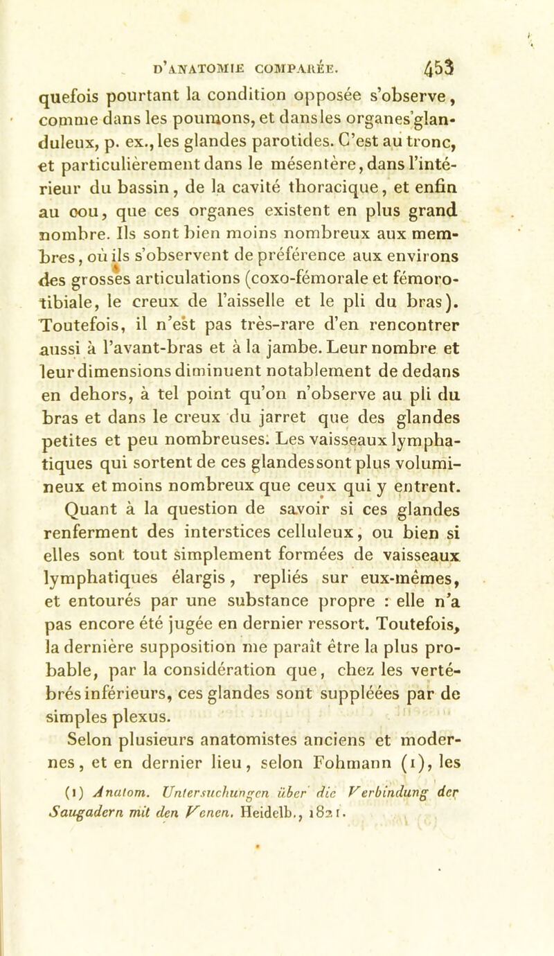 quefois pourtant la condition opposée s’observe, comme dans les poumons, et dans les organes’gîan- duleux, p. ex., les glandes parotides. C’est au tronc, et particulièrement dans le mésentère, dans l’inté- rieur du bassin, de la cavité thoracique, et enfin au oou, que ces organes existent en plus grand nombre. Ils sont bien moins nombreux aux mem- bres , où ils s’observent de préférence aux environs des grosses articulations (coxo-fémorale et fémoro- tibiale, le creux de l’aisselle et le pli du bras). Toutefois, il n’est pas très-rare d’en rencontrer aussi à l’avant-bras et à la jambe. Leur nombre et leur dimensions diminuent notablement de dedans en dehors, à tel point qu’on n’observe au pli du bras et dans le creux du jarret que des glandes petites et peu nombreuses. Les vaisseaux lympha- tiques qui sortent de ces glandessontplus volumi- neux et moins nombreux que ceux qui y entrent. Quant à la question de savoir si ces glandes renferment des interstices celluleux, ou bien si elles sont tout simplement formées de vaisseaux lymphatiques élargis, repliés sur eux-mêmes, et entourés par une substance propre : elle n’a pas encore été jugée en dernier ressort. Toutefois, la dernière supposition me paraît être la plus pro- bable, par la considération que, chez les verté- brés inférieurs, ces glandes sont suppléées par de simples plexus. Selon plusieurs anatomistes anciens et moder- nes , et en dernier lieu, selon Fohmann (1), les (1) Anulom. Untersuchungcn über die Verbindung der Saugadern mit den Vcncn. Heidelb., 1821.