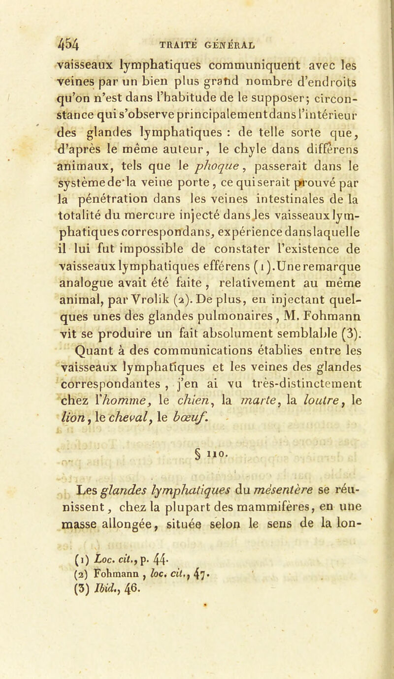 vaisseaux lymphatiques communiquent avec les veines par un bien plus grand nombre d’endroits qu’on n’est dans l’habitude de le supposer; circon- stance qui s’observe principalementdans l’intérieur des glandes lymphatiques : de telle sorte que, d’après le même auteur, le chyle dans diffèrens animaux, tels que le phoque, passerait dans le système deda veine porte , ce qui serait prouvé par la pénétration dans les veines intestinales de la totalité du mercure injecté dans les vaisseaux lym- phatiques correspondans, expériencedanslaquelle il lui fut impossible de constater l’existence de vaisseaux lymphatiques efférens (i).Une remarque analogue avait été faite , relativement au même animal, par Vrolik (2). De plus, en injectant quel- ques unes des glandes pulmonaires , M. Fohmann vit se produire un fait absolument semblable (3). Quant à des communications établies entre les vaisseaux lymphatiques et les veines des glandes correspondantes , j’en ai vu très-distinctement chez fhomme, le chien, la marte, la loutre, le lion, le cheval y le h œuf. § no. Les glandes lymphatiques du mésentère se réu- nissent , chez la plupart des mammifères, en une masse allongée, située selon le sens de la lon- (1) Loc. cit.y p. 44* (2) Fohmann , loc. cit.} 47* (3) Ibid.y 46.