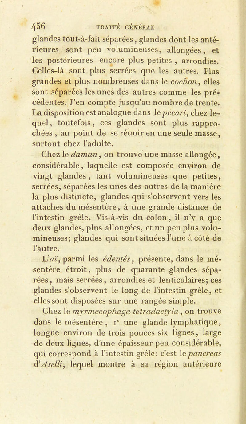 glandes tout-à-fait séparées, glandes dont les anté- rieures sont peu volumineuses, allongées, et les postérieures encore plus petites , arrondies. Celles-là sont plus serrées que les autres. Plus grandes et plus nombreuses dans le cochon, elles sont séparées les unes des autres comme les pré- cédentes. J’en compte jusqu’au nombre de trente. La disposition est analogue dans 1 e pécari, chez le- quel, toutefois, ces glandes sont plus rappro- chées , au point de se réunir en une seule masse, surtout chez l’adulte. Chez le daman, on trouve une masse allongée, considérable, laquelle est composée environ de vingt glandes, tant volumineuses que petites, serrées, séparées les unes des autres de la manière la plus distincte, glandes qui s’observent vers les attaches du mésentère, à une grande distance de l’intestin grêle. Yis-à-vis du, colon, il n’y a que deux glandes, plus allongées, et un peu plus volu- mineuses; glandes qui sont situées l’une à côté de l’autre. LW, parmi les édentés, présente, dans le mé- sentère étroit, plus de quarante glandes sépa- rées, mais serrées, arrondies et lenticulaires; ces glandes s’observent le long de l’intestin grêle, et elles sont disposées sur une rangée simple. Chez le myrmecophaga tetradactyla, on trouve dans le mésentère , i° une glande lymphatique, longue environ de trois pouces six lignes, large de deux lignes, d’une épaisseur peu considérable, qui correspond à l’intestin grêle: c’est le pancréas ééJselli, lequel montre à sa région antérieure