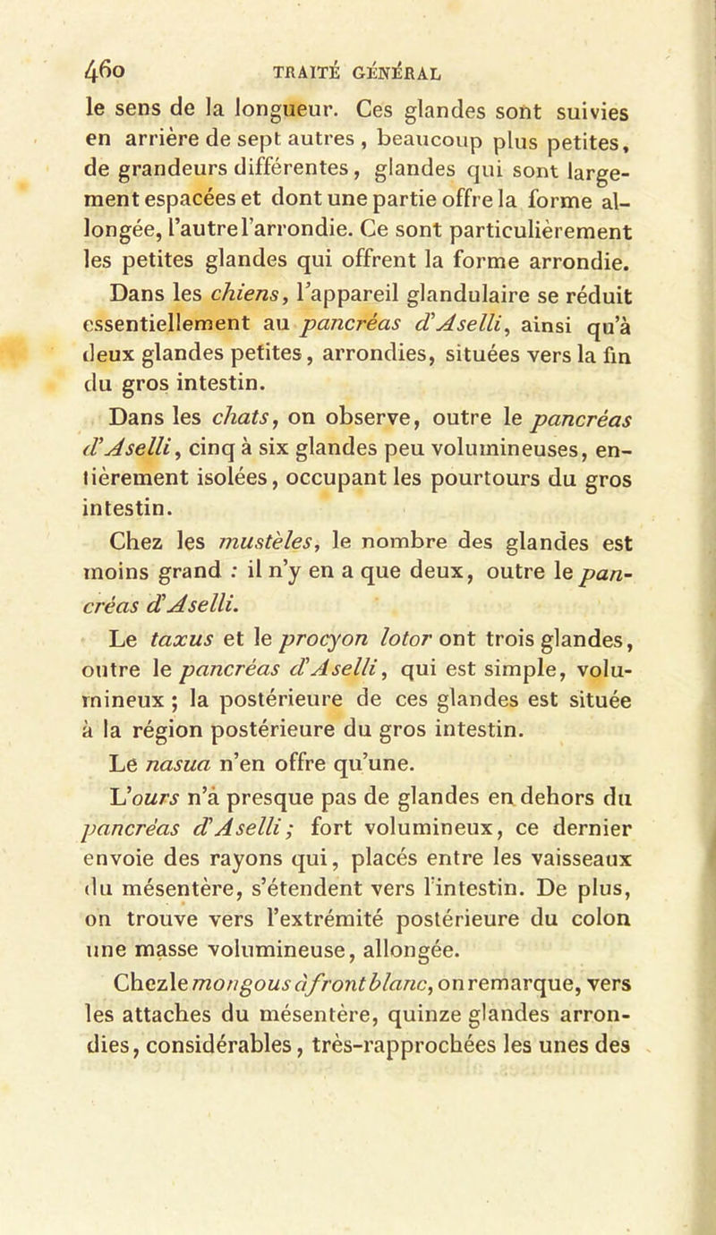 le sens de la longueur. Ces glandes sont suivies en arrière de sept autres , beaucoup plus petites, de grandeurs différentes, glandes qui sont large- ment espacées et dont une partie offre la forme al- longée, l’autre l’arrondie. Ce sont particulièrement les petites glandes qui offrent la forme arrondie. Dans les chiens, l’appareil glandulaire se réduit essentiellement au pancréas cCAselli, ainsi qu’à deux glandes petites, arrondies, situées vers la fin du gros intestin. Dans les chats, on observe, outre le pancréas d Aselli, cinq à six glandes peu volumineuses, en- tièrement isolées, occupant les pourtours du gros intestin. Chez les must'eles, le nombre des glandes est moins grand : il n’y en a que deux, outre le pan- créas dAselli. Le taxus et le procyon lotor ont trois glandes, outre le pancréas dAselli, qui est simple, volu- mineux ; la postérieure de ces glandes est située à la région postérieure du gros intestin. Le nasua n’en offre qu’une. 'Üours n’â presque pas de glandes en dehors du pancréas d Aselli; fort volumineux, ce dernier envoie des rayons qui, placés entre les vaisseaux du mésentère, s’étendent vers l'intestin. De plus, on trouve vers l’extrémité postérieure du colon une masse volumineuse, allongée. ChezXemongous à front blanc, onremarque, vers les attaches du mésentère, quinze glandes arron- dies, considérables, très-rapprochées les unes des