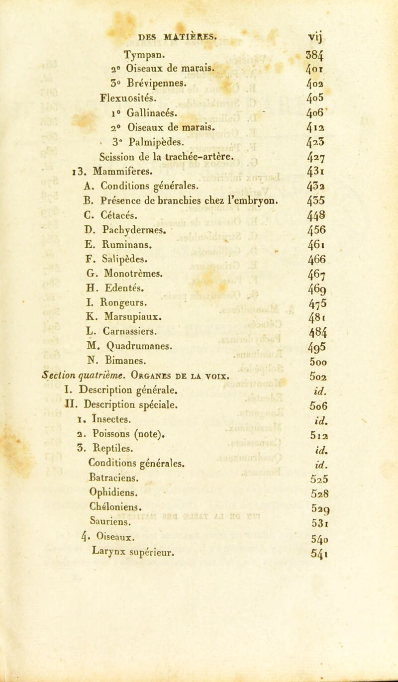 DES MATIÈRES. vij Tympan. 384 a Oiseaux de marais. 3° Brévipennes. Flexuosités. 4°^ 1° Gallinacés. ' 4^6 * a® Oiseaux de marais. 4*® > 3“ Palmipèdes. 4^5 Scission de la trachée-artère. 4^7 i3. Mammifères. , 4^* A. Conditions générales. 4^3 B. Présence de branchies chez l’embryon. 4^5 C. Cétacés. 44^ D. Pachydermes, 4^6 £. Ruminans. 4^* F. Salipèdes. 4^6 G. Monotrcmes. 467 H. Edentés. 469 I. Rongeurs. * 47^ K. Marsupiaux. 481 L. Carnassiers. 4^4 M. Quadrumanes. 4Q5 N. Bimanes. ' 5oo Section quatrième. Organes de la voix. ,, 5oa I. Description générale. id, II. Description spéciale. 5o6 ï. Insectes. ij, a. Poissons (note). 5j2 3. Reptiles. ij^ Conditions générales. {d. Batraciens. 5a5 Ophidiens. 5a8 Chéloniens. 529 Sauriens. 531 4* Oiseaux. 540 Larynx supérieur. 54*