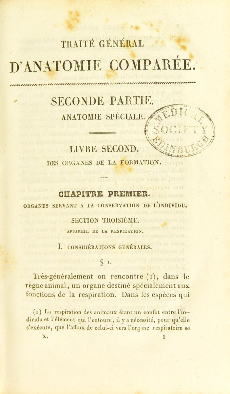 D’ANATOMIE COMPARÉE. rt'»lWVV\V\\WM.V\WVW.WVWVV\VVVvVXVV\WVVV\«A,¥WWVWVUWVWV\'\WVW\V\\WVWVWVVA\V»VWV««IV«l SECONDE PARTIE. ANATOMIE SPÉCIALE. LIVRE SECOND. DES ORGANES DE LA FORMATION. CHAPITRE PREMIER. ORGANES SERVANT A LA CONSERVATION DE l’iNDIVIDU. SECTION TROISIÈME. APPAREIL 1)E LA RESPIRATION. I. CONSIDÉRATIONS GÉNÉRALES. § •• Très-généralement on rencontre (i), clans le règneanimal, un organe destiné sjDécialeinent aux fonctions de la respiration. Dans les espèces qui (i) La respiration des animaux étant un conûil entre l’in- dividu et l'élément qui l’entoure, il y a nécessité, pour cju’elle s’exécute, que l’afflux de celui-ci vers l’organe respiratoire se