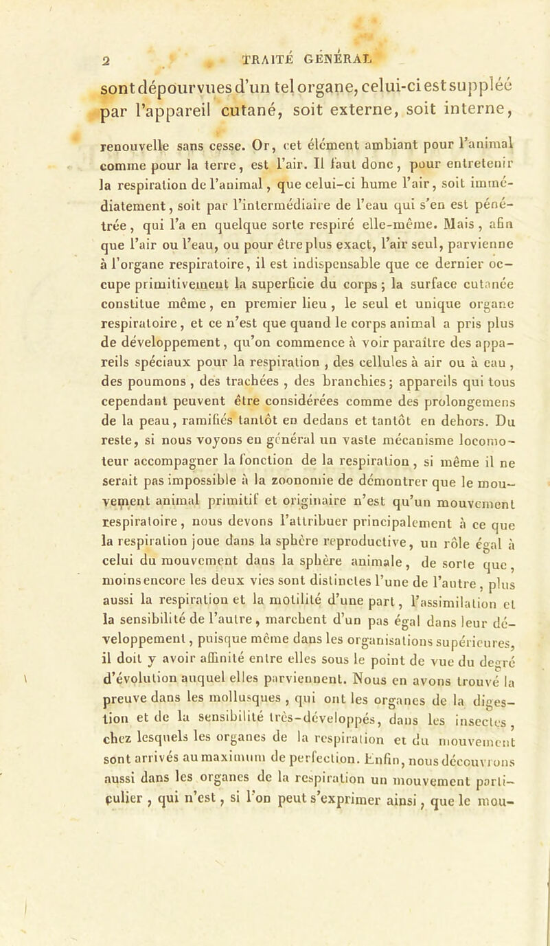 sont dépourvues d’un tel organe, celui-ci est suppléé par l’appareil cutané, soit externe, soit interne, renouvelle sans cesse. Or, eet élément ambiant pour l’animal comme pour la terre, est l’air. Il laul donc, pour entretenir la respiration de l’animal, que celui-ci hume l’air, soit immé- diatement, soit par l’intermédiaire de l’eau qui s’en est péné- trée, qui l’a en quelque sorte respiré elle-même. Mais, afin que l’air ou l’eau, ou pour être plus exact, l’air seul, parvienne à l’organe respiratoire, il est indispensable que ce dernier oc- cupe prinuitivement la superficie du corps; la surface cutanée constitue meme, en premier lieu , le seul et unique organe respiratoire, et ce n’est que quand le corps animal a pris plus de développement, qu’on commence à voir paraître des appa- reils spéciaux pour la respiration , des cellules à air ou à eau , des poumons , des trachées , des branchies; appareils qui tous cependant peuvent être considérées comme des prolongemens de la peau, ramifiés'tantôt en dedans et tantôt en dehors. Du reste, si nous voyons en général un vaste mécanisme locomo- teur accompagner la fonction de la respiration, si même il ne serait pas impossible à la zoonomie de démontrer que le mou- veipent animal primitif et originaire n’est qu’un mouvement respiratoire, nous devons l’attribuer principalement à ce que la respiration joue dans la sphère reproductive, un rôle égal à celui du mouvement dans la sphère animale, de sorte que, moins encore les deux vies sont distinctes l’une de l’autre , plus aussi la respiration et la motilité d’une part, l’assimilation et la sensibilité de l’autre, marchent d’un pas égal dans leur dé- veloppement , puisque meme dans les organisations supérieures, il doit y avoir affinité entre elles sous le point de vue du de<;ré d’évolution auquel elles parviennent. Nous en avons trouvé la preuve dans les mollusques , qui ont les organes de la diges- tion et de la sensibilité très-développés, dans les insectes, chez lesquels les organes de la respiration et du mouvement sont arrivés au maximum de perfection. Enfin, nous découvrons aussi dans les organes de la respiration un mouvement parti— pulier , qui n’est, si l’on peut s’exprimer ainsi, que le mou-