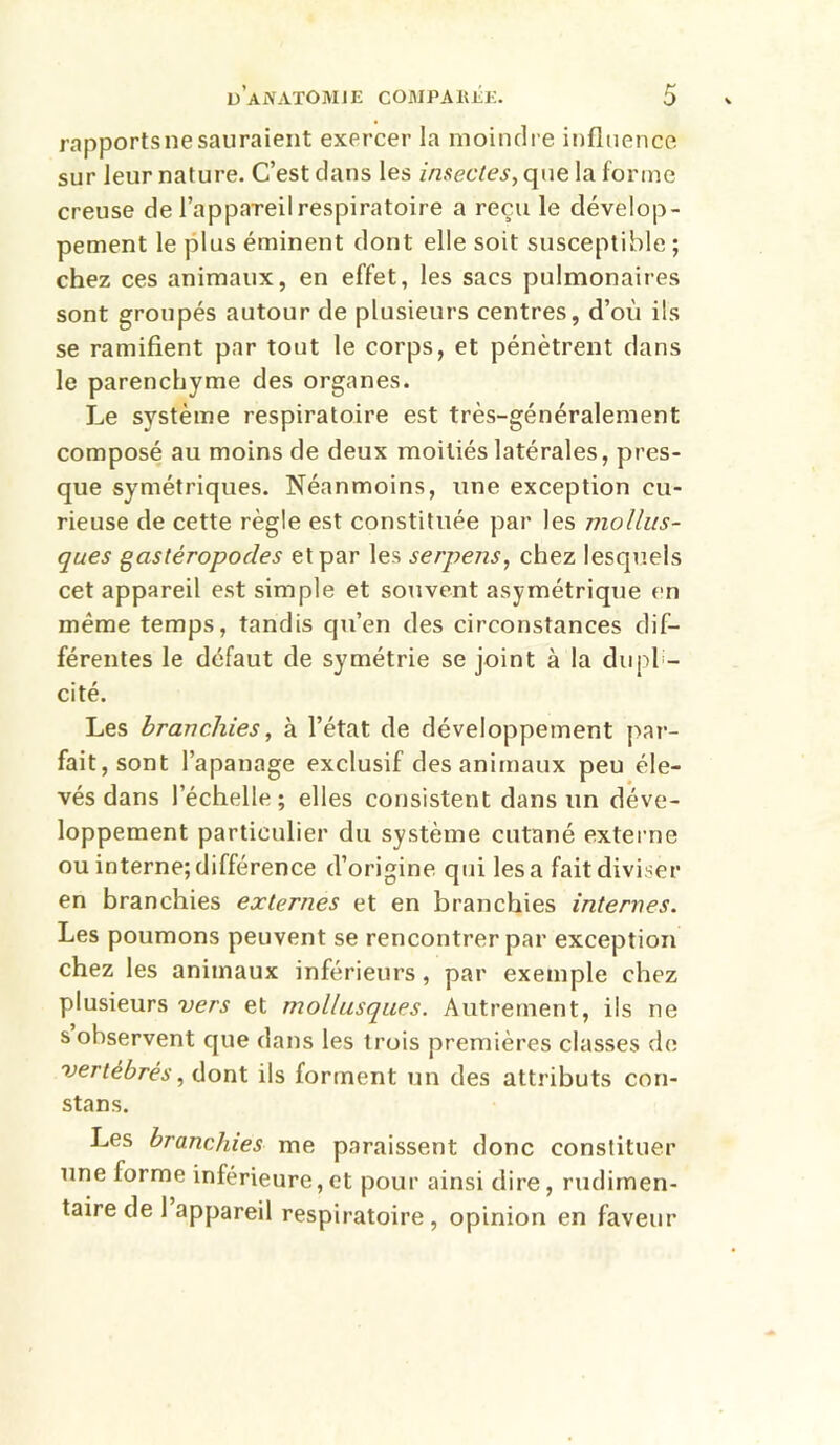 rapportsnesauraient exercer la moindre influence sur leur nature. C’est dans les insectes, que la forme creuse de l’appareil respiratoire a reçu le dévelop- pement le plus éminent dont elle soit susceptible ; chez ces animaux, en effet, les sacs pulmonaires sont groupés autour de plusieurs centres, d’où ils se ramifient par tout le corps, et pénètrent dans le parenchyme des organes. Le système respiratoire est très-généralement composé au moins de deux moitiés latérales, pres- que symétriques. Néanmoins, une exception cu- rieuse de cette règle est constituée par les mollus- ques gastéropodes et par les serpens, chez lesquels cet appareil est simple et souvent asymétrique en même temps, tandis qii’en des circonstances dif- férentes le défaut de symétrie se joint à la dupl - cité. Les branchies, à l’état de développement par- fait, sont l’apanage exclusif des animaux peu éle- vés dans l’échelle; elles consistent dans un déve- loppement particulier du système cutané externe ou interne;différence d’origine qui lésa fait diviser en branchies externes et en branchies internes. Les poumons peuvent se rencontrer par exception chez les animaux inférieurs, par exemple chez plusieurs vers et mollusques. Autrement, iis ne s observent que dans les trois premières classes de vertébrés, dont ils fortnent un des attributs con- stans. Les branchies me paraissent donc constituer une forme inférieure,et pour ainsi dire, rudimen- taire de 1 appareil respiratoire, opinion en faveur