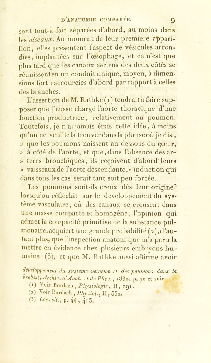 sont tout-à-fait séparées d’abord, au moins dans les oiseaux. Au moment de leur première appari- iion, elles présentent l’aspect de vésicules arron- dies, implantées sur l’œsophage, et ce n’est que plus tard que les canaux aériens des deux côtés se réunissenten un conduit unique, moyen, à dimen- sions fort raccourcies d’abord par rapport à celles des branches. L’assertion de M. Rathke( i) tendraitfaire sup- poser que j’eusse chargé l’aoiTe thoracique d’une fonction productrice, relativement au poumon. Toutefois, je n’ai jamais émis cette idée, à moins qu’on ne veuille la trouver dans la phrase où je dis , » que les poumons naissent au dessous du cœur, » à côté de l’aorte, et que, dans l’absence des ar- » tères bronchiques, ils reçoivent d’abord leurs » vaisseauxde l’aorte descendante,» induction qui dans tous les cas serait tant soit peu forcée. Les poumons sorit-ils creux dès leur origine? lorsqu’on réfléchit sur le développement du sys- tème vasculaire, où des canaux se creusent dans une masse compacte et homogène, l’opinion qui admet la compacité primitive de la substance pul- monaire, acquiert une grande probabilité (2), d’au- tant plus, que l’inspection anatomique m’a paru la mettre en évidence chez plusieurs embryons hu- mains (3), et que M. Rathke aussi alflrme avoir développement du système veineux et des poumons dans la hrebis),Archiv. d'Anat, et de Phys., i83o, p. 70 et suiv. (1) Voir , Physiologie, II, 291. (2) Voir Burdach , Physiol., II, 552. (3) Loc. cil., p. 44 , 4i3.