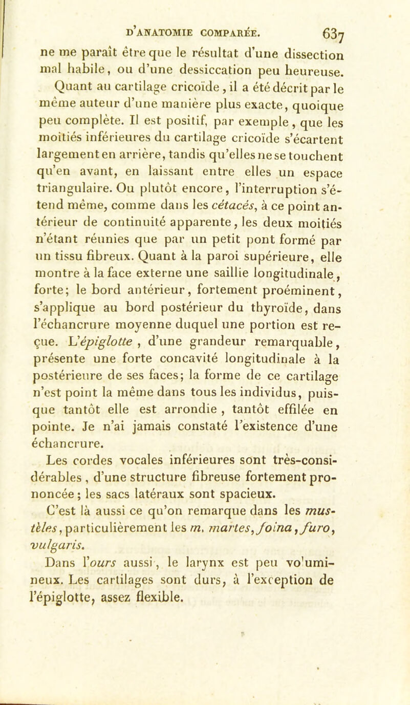 ne me paraît être que le résultat d’une dissection mal habile, ou d’une dessiccation peu heureuse. Quant au cartilage cricoïde , il a été décrit par le même auteur d’une manière plus exacte, quoique peu complète. Il est positif, par exemple, que les moitiés inférieures du cartilage cricoïde s’écartent largement en arrière, tandis qu’elles ne se touchent qu’ en avant, en laissant entre elles un espace triangulaire. Ou plutôt encore, l’interruption s’é- tend même, comme dans les cétacés, à ce point an- térieur de continuité apparente, les deux moitiés n’étant réunies que par un petit pont formé par un tissu fibreux. Quant à la paroi supérieure, elle montre à la face externe une saillie longitudinale, forte; le bord antérieur, fortement proéminent, s’applique au bord postérieur du thyroïde, dans l’échancrure moyenne duquel une portion est re- çue. Vépiglotte , d’une grandeur remarquable, présente une forte concavité longitudinale à la postérieure de ses faces; la forme de ce cartilage n’est point la même dans tous les individus, puis- que tantôt elle est arrondie , tantôt effilée en pointe. Je n’ai jamais constaté l’existence d’une échancrure. Les cordes vocales inférieures sont très-consi- dérables , d’une structure fibreuse fortement pro- noncée ; les sacs latéraux sont spacieux. C’est là aussi ce qu’on remarque dans les mus- particulièrement les m, marles,Joina^furo, vulgaris. Dans Vours aussi, le larynx est peu vo’umi- neux. Les cartilages sont durs, à l’exception de l’épiglotte, assez flexible.