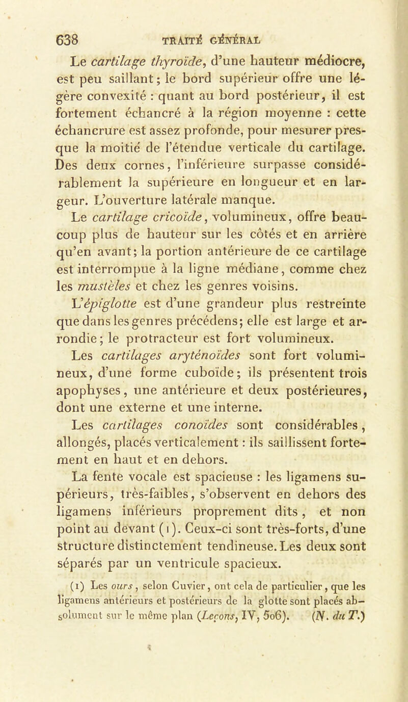 Le cartilage thyroïde, d’une hauteur médiocre, est peu saillant; le bord supérieur offre une lé- gère convexité : quant au bord postérieur, il est fortement échancré à la région moyenne : cette échancrure est assez profonde, pour mesurer pres- que la moitié de l’étendue verticale du cartilage. Des deux cornes, l’inférieure surpasse considé- rablement la supérieure en longueur et en lar- geur. L’ouverture latérale manque. Le cartilage cricoide, volumineux, offre beau- coup plus de hauteur sur les côtés et en arrière qu’en avant; la portion antérieure de ce cartilage est interrompue à la ligne médiane, comme chez les muslèles et chez les genres voisins. \Jépiglotte est d’une grandeur plus restreinte que dans les genres précédens; elle est large et ar- rondie; le protracteur est fort volumineux. Les cartilages aryténoïdes sont fort volumi- neux, d’une forme cuboïde; ils présentent trois apophyses, une antérieure et deux postérieures, dont une externe et une interne. Les cartilages conoïdes sont considérables, allongés, placés verticalement : ils saillissent forte- ment en haut et en dehors. La fente vocale est spacieuse : les ligamens su- périeurs, très-faibles, s’observent en dehors des ligamens inférieurs proprement dits, et non point au devant (i). Ceux-ci sont très-forts, d’une structure distinctement tendineuse. Les deux sont séparés par un ventricule spacieux. (i) Les ours, selon Cuvier, ont cela de particulier, que les ligamens antérieurs et postérieurs de la glotte sont placés ab- solument sur le meme plan (Leçons, IV, 5o6). (ÏY. du T.)