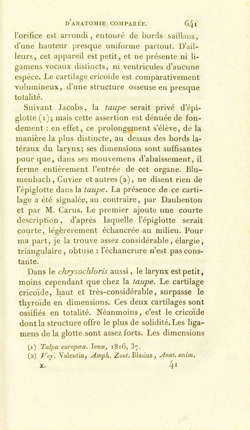 l’orifice est arrondi, entouré de bords saillans, d’une hauteur presque uniforme pai'tout. D’ail- leurs, cet appareil est petit, et ne présente ni li- gamens vocaux distincts, ni ventricules d’aucune espèce. Le cartilage cricoïde est comparativement volumineux, d’une structure osseuse en presque totalité. Suivant Jacobs, la taupe serait privé d’épi- glotte (i); mais cette assertion est dénuée de fon- dement : en effet, ce prolongement s’élève, de la manière la plus distincte, au dessus des bords la- téraux du larynx; ses dimensions sont suffisantes pour que, dans ses mouvemens d’abaissement, il ferme entièrement l’entrée de cet organe. Blu- menbach. Cuvier et autres (2), ne disent rien de l’épiglotte dans la taupe. La présence de ce carti- lage a été signalée, au contraire, par Daubenton et par M. Carus. Le premier ajoute une courte description, d’après laquelle l’épiglotte serait courte, légèrerement échancrée au milieu. Pour ma part, je la trouve assez considérable, élargie, triangulaire, obtuse : l’échancrure n’est pas cons- tante. Dans le chrjsochloris aussi, le larynx est petit, moins cependant que chez la taupe. Le cartilage cricoïde, haut et très-considérable, surpasse le thyroïde en dimensions. Ces deux cartilages sont ossifiés en totalité. Néanmoins, c’est le cricoïde dont la structure offre le plus de solidité. Les liga- mens de la glotte sont assez forts. Les dimensions (1) Talpa europæa. lenæ, 1816, 37. (2) Voj. Valeutin, Amph. Zool. Blasius, Anat.anim.