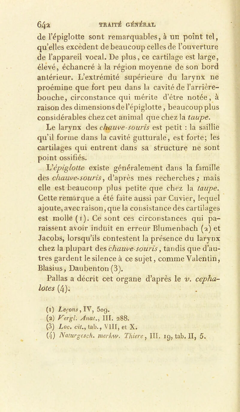 64a TRàlTlé GlérO^RAL de l’épiglotte sont remarquables, à un point tel, qu’elles excèdent de beaucoup celles de l’ouverture de l’appareil vocal. De plus, ce cartilage est large, élevé, écbancré à la région moyenne de son bord antérieur. L’extrémité supérieure du larynx ne proémine que fort peu dans la cavité de l’arrière- bouche, circonstance qui mérite d’être notée, à raison des dimensions de l’épiglotte, beaucoup plus considérables chez cet animal que chez la taupe. Le larynx des chauve-souris est petit : la saillie qu’il forme dans la cavité gutturale, est forte; les cartilages qui entrent dans sa structure ne sont point ossifiés. Uépiglotte existe généralement dans la famille des chauve-sourisd’après mes recherches; mais elle est beaucoup plus petite que chez la taupe. Cette remarque a été faite aussi par Cuvier, lequel ajoute, avec raison, que la consistance des cartilages est molle (i). Ce sont ces circonstances qui pa- raissent avoir induit en erreur Blumenbach (2) et Jacobs, lorsqu’ils cbntestent la présence du larynx chez la plupart des chauve-souris ^ tandis que d’au- tres gardent le silence à ce sujet, comme Valentin, Blasius, Daubenton (3). Pallas a décrit cet organe d’après le v. cepha- lotes (4): (1) Leçons ^ 5og. (2) yergl. j4nat., III. 288. (3) Loc. ci/., tab., VIII, et X.