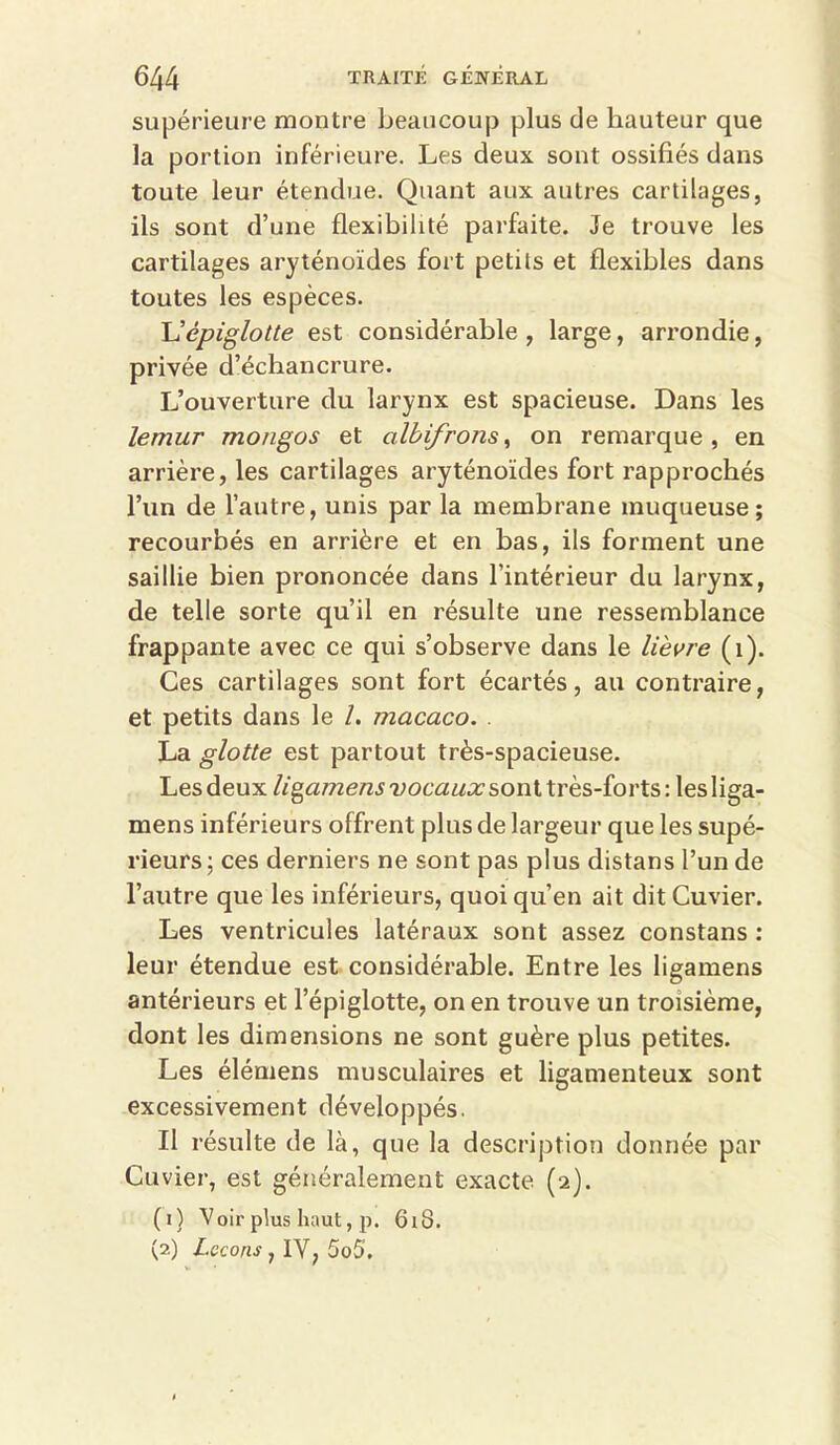 supérieure montre beaucoup plus de hauteur que la portion inférieure. Les deux sont ossifiés dans toute leur étendue. Quant aux autres cartilages, ils sont d’une flexibilité parfaite. Je trouve les cartilages aryténoïdes fort petits et flexibles dans toutes les espèces. U épiglotte est considérable, large, arrondie, privée d’échancrure. L’ouverture du larynx est spacieuse. Dans les lemur mongos et albifrons^ on remarque, en arrière, les cartilages aryténoïdes fort rapprochés l’un de l’autre, unis par la membrane muqueuse; recourbés en arrière et en bas, ils forment une saillie bien prononcée dans l’intérieur du larynx, de telle sorte qu’il en résulte une ressemblance frappante avec ce qui s’observe dans le lièvre (i). Ces cartilages sont fort écartés, au contraire, et petits dans le /. macaco. . La glotte est partout très-spacieuse. Les deux ligamens vocaux sont très-forts : les liga- mens inférieurs offrent plus de largeur que les supé- rieurs; ces derniers ne sont pas plus distans l’un de l’autre que les inférieurs, quoi qu’en ait dit Cuvier. Les ventricules latéraux sont assez constans : leur étendue est considérable. Entre les ligamens antérieurs et l’épiglotte, on en trouve un troisième, dont les dimensions ne sont guère plus petites. Les élémens musculaires et ligamenteux sont excessivement développés. Il résulte de là, que la description donnée par Cuvier, est généralement exacte (2}. (1) Voir plus haut, p. 618. (2) Leçons , IV, 5o5.