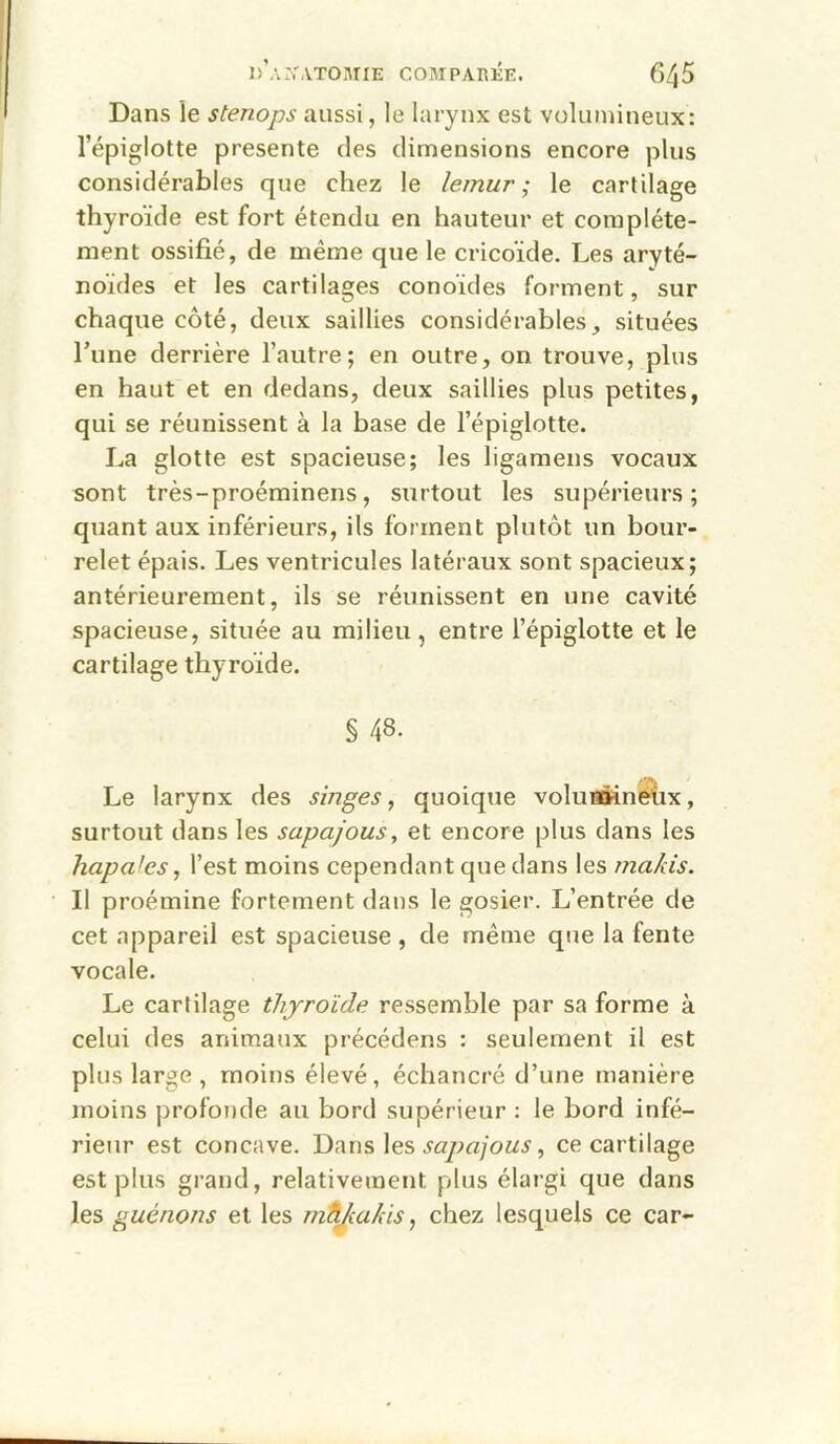Dans le stenops aussi, le larynx est volumineux: l’épiglotte présenté des dimensions encore plus considérables que chez le lemur ; le cartilage thyroïde est fort étendu en hauteur et complète- ment ossifié, de même que le cricoide. Les aryté- noïdes et les cartilages conoïdes forment, sur chaque côté, deux saillies considérables, situées Tune derrière l’autre; en outre, on trouve, plus en haut et en dedans, deux saillies plus petites, qui se réunissent à la base de l’épiglotte. La glotte est spacieuse; les ligamens vocaux sont très-proéminens, surtout les supérieurs; quant aux inférieurs, ils forment plutôt un bour- relet épais. Les ventricules latéraux sont spacieux; antérieurement, ils se réunissent en une cavité spacieuse, située au milieu, entre l’épiglotte et le cartilage thyroïde. § 48. Le larynx des singes, quoique voIuHttinéUx, surtout dans les sapajous, et encore plus dans les hapafes, l’est moins cependant que dans les makis. Il proémine fortement dans le gosier. L’entrée de cet appareil est spacieuse , de même que la fente vocale. Le cartilage thyroïde ressemble par sa forme à celui des animaux précédons : seulement il est plus large , moins élevé, échancré d’une manière moins profonde au bord supérieur ; le bord infé- rieur est concave. Dnus\es sapajous, ce cartilage est plus grand, relativement plus élargi que dans les guénons et les mttjiukis, chez lesquels ce car-