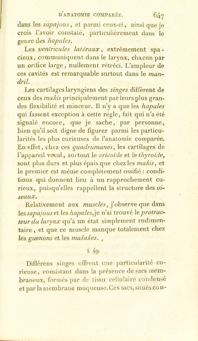 dans les sapajous, et parmi ceux-ci, ainsi que je crois l’avoir constaté, particulièrement dans le genre des hapales. Les ventricules latéraux ^ extrêmement spa- cieux, communiquent dans le larynx, chacun par un orifice large, nullement rétréci. L’ampleur de ces cavités est remarquable surtout dans le man- dril. Les cartilages laryngiens des singes diffèrent de ceux des makis principalement par leurs plus gran- des flexibilité et minceur. Il n’y a que les hapales qui fassent exception à cette règle, fait qui n’a été signalé encore, que je sache, par personne, bien qu’il soit digne de figurer parmi les particu- larités les plus curieuses de l’anatomie comparée. En effet, chez ces quadrumanes^ les cartilages de l’appareil vcrcal, surtout le cricoïde et le thyroïde^ sont plus durs et plus épais que chez les makis ^ et le premier est même complètement ossifié : condi- tions qui donnent lieu à un rapprochement cu- rieux, puisqu’elles rappellent la structure des oi- seaux. Relativement aux j’observe que dans Xç.?, sapajous eX. les/zapaZe^jje n’ai trouvé le protrac- teur du larynx qu’à un état simplement rudimen- taire , et que ce muscle manque totalement chez les guenons et les makakes. , § 49- Différens singes offrent une particularité cu- rieuse, consistant dans la présence de sacs mem- braneux, formés par di tissu cellulaire condense et par la membrane muqueuse. Ces sacs, situés co n-