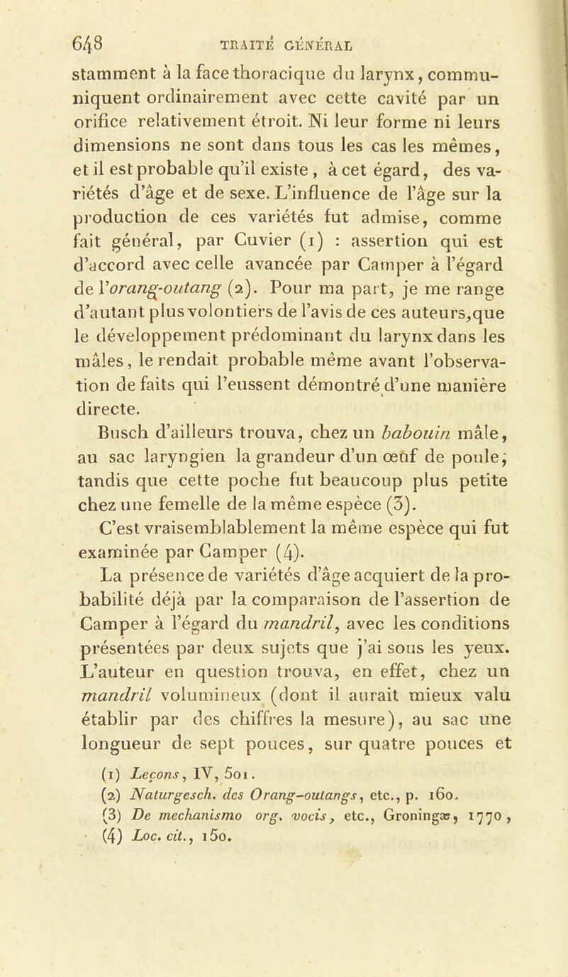 stamment à la face thoracique du larynx, commu- niquent ordinairement avec cette cavité par un orifice relativement étroit. Ni leur forme ni leurs dimensions ne sont dans tous les cas les mêmes, et il est probable qu’il existe , à cet égard, des va- riétés d’âge et de sexe. L’influence de l’âge sur la production de ces variétés fut admise, comme fait général, par Cuvier (i) : assertion qui est d’accord avec celle avancée par Camper à l’égard de Xorang-outang (2). Pour ma part, je me range d’autant plus volontiers de l’avis de ces auteurs,que le développement prédominant du larynx dans les mâles, le rendait probable même avant l’observa- tion de faits qui l’eussent démontré d’une manière directe. Busch d’ailleurs trouva, chez un babouin mâle, au sac laryngien la grandeur d’un œùf de poule; tandis que cette poche fut beaucoup plus petite chez une femelle de la même espèce (3). C’est vraisemblablement la même espèce qui fut examinée par Camper (4)- La présence de variétés d’âge acquiert de la pro- babilité déjà par la comparaison de l’assertion de Camper à l’égard du mandril, avec les conditions présentées par deux sujets que j’ai sous les yeux. L’auteur en question trouva, en effet, chez un mandril volumineux (dont il aurait mieux valu établir par des chiffres la mesure), au sac une longueur de sept pouces, sur quatre pouces et (1) Leçons, IV, 5oi. (2) Naturgesch. des Orang-outangs, etc., p. 160. (3) De mechanismo org. vocis, etc., Groningæ, 1770, • (4) Loc. cü., 15o.