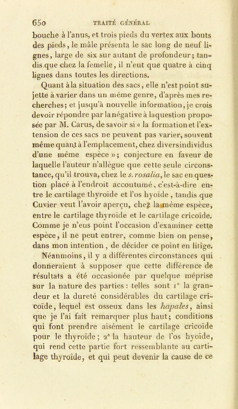 bouche à l’anus, et trois pieds du vertex aux bouts des pieds, le mâle présenta le sac long de neuf li- gnes, large de six sur autant de profondeur; tan- dis que chez la femelle, il n’eut que quatre à cinq lignes dans toutes les directions. Quant à la situation des sacs, elle n’est point su- jette à varier dans un même genre, d’après mes re- cherches; et jusqu’à nouvelle information, je crois devoir répondre par lanégative à laquestion propo- sée par M. Carus, desavoir si « la formation et l’ex- tension de ces sacs ne peuvent pas varier, souvent même quan.tà l’emplacement, chez diversindividus d’une même espèce » ; conjecture en faveur de laquelle l’auteur n’allègue que cette seule circons- tance, qu’il trouva, chez le s. rosalia, le sac en ques- tion placé à l’endroit accoutumé, c’est-à-dire en- tre le cartilage thyroïde et l’os hyoïde , tandis que Cuvier veut l’avoir aperçu, che^ la^ême espèce, entre le cartilage thyroïde et le cartilage cricoïde. Comme je n’eus point l’occasion d’examiner cette espèce, il ne peut entrer, comme bien on pense, dans mon intention, de décider ce point en litige. Néanmoins, il y a différentes circonstances qui donneraient à supposer que cette différence de résultats a été occasionée par quelque méprise sur la nature des parties : telles sont i® la gran- deur et la dureté considérables du cartilage cri- coïde, lequel est osseux dans les hapales, ainsi que je l’ai fait remarquer plus haut; conditions qui font prendre aisément le cartilage cricoïde pour le thyroïde; 2® la hauteur de l’os hyoïde, qui rend cette partie fort ressemblante au carti- lage thyroïde, et qui peut devenir la cause de ce