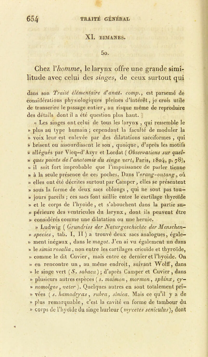 XI. BIMANES. 5o. Chez Vhomme^ le larynx offre une grande simi- litude avec celui des singes, de ceux surtout qui dans son Traité élémentaire cCanat. comp., est parsemé de considérations physiologiques pleines d’intérêt, je crois utile de transcrire le passage entier, au risque meme de reproduire des détails dont il a été question plus haut. 'J U Les singes ont celui de tous les larynx , qui ressemble le » plus au type humain ; cependant la faculté de moduler la » voix leur est enlevée par des dilatations sacciformes , qui >> brisent ou assourdissent le son , quoique, d’après les motifs » allégués par Vicq-d’Azyr et Lordat ( Observations sur quel- » ques points de Vanatomie du singe vert, Paris, i8o4, p» 78), >) il soit fort improbable que l’impuissance de parler tienne » à la seule présence de ces poches. Dans Vorang-outang, ou » elles ont été décrites surtout par Camper, elles se présentent » sous la forme de deux sacs oblongs , qui ne sont pas tou- » jours pareils ; ces sacs font saillie entre le cartilage thyroïde » et le corps de l’hyoïde, et s’abouchent dans la partie su- » périeure des ventricules du larynx, dont ils peuvent être » considérés comme une dilatation ou une hernie. » Ludwig ( Grundriss der Naturgeschichte der Menschen- >> species, tab. I, Il ) a trouvé deux sacs analogues, égale- » ment inégaux , dans le magot. J’en ai vu également un dans )) le simia rosalia , non entre les cartilages cricoïde et thyroïde, » comme le dit Cuvier, mais entre ce dernier et l’hyoïde. On » en rencontre un, au même endroit, suivant Wolff, dans >> le singe vert (A', sabaca) ; d’après Camper et Cuvier , dans » plusieurs autres espèces ( s. maimon, mormon, sphinxj çy- » nomolgos, veler ). Quelques autres en sont totalement pri- » vées ( s. hamadtyas, rubra, sïnica. Mais ce qu’il y a de » plus remarquable, c’est la cavité en forme de tambour du « corps de l’hyoïde du singe hurleur (^mycetcs scniculus), dont