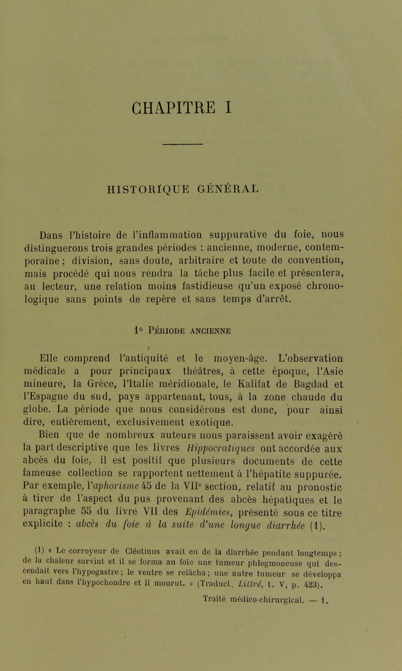 HISTORIQUE GÉNÉRAL Dans l'histoire de l'inflammation suppurative du foie, nous distinguerons trois grandes périodes : ancienne, moderne, contem- poraine ; division, sans doute, arbitraire et toute de convention, mais procédé qui nous rendra la tâche plus facile et présentera, au lecteur, une relation moins fastidieuse qu'un exposé chrono- logique sans points de repère et sans temps d'arrêt. 1° PÉRIODE ANCIENNE r Elle comprend l'antiquité et le moyen-âge. L'observation médicale a pour principaux théâtres, à cette époque, l'Asie mineure, la Grèce, l'Italie méridionale, le Kalifat de Bagdad et l'Espagne du sud, pays appartenant, tous, à la zone chaude du globe. La période que nous considérons est donc, pour ainsi dire, entièrement, exclusivement exotique. Bien que de nombreux auteurs nous paraissent avoir exagéré la part descriptive que les livres Hippocratiques ont accordée aux abcès du foie, il est positif que plusieurs documents de cette fameuse collection se rapportent nettement à l'hépatite suppurée. Par exemple, l'aphorisme 45 de la VIIe section, relatif au pronostic à tirer de l'aspect du pus provenant des abcès hépatiques et le paragraphe 55 du livre VII des Epidémies, présenté sous ce titre explicite : abcès du foie à la suite d'une longue diarrhée (1). (1) « Le corroyeur de Cléotinus avait eu de la diarrhée pendant longtemps ; de la chaleur survint et il se forma au foie une tumeur phlegmoneuse qui des- cendait vers l'hypogastre ; le ventre se relâcha; une autre tumeur se développa en haut dans l'hypochondre et il mourut. » (Traduct. Littré, t. V, p. 423). Traité médico-chirurgical. — 1.