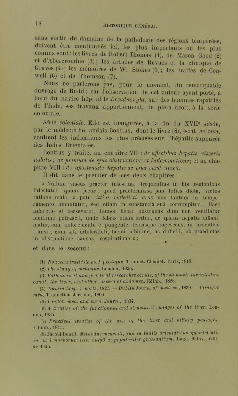 sans sortir du domaine de la pathologie des régions tempérées, doivent être mentionnés ici, les plus importants ou les plus connus sont: les livres de Robert Thomas (1), de Mason Good (2) et d'Abercrombie (3); les articles de Revues et la clinique de Graves (4); les mémoires de W. Stokes(5); les traités de Con- well (6) et de Thomson (7). Nous ne parlerons pas, pour le moment, du remarquable ouvrage de Budd; car l'observation de cet auteur ayant porté, à bord du navire hôpital le Dreadnought, sur des hommes rapatriés de l'Inde, ses travaux appartiennent, d« plein droit, à la série coloniale. Série coloniale. Elle est inaugurée, à la fin du XVIIe siècle, par le médecin hollandais Bontius, dont le livre (8), écrit de visu, contient les indications les plus précises sur l'hépatite suppurée des Indes Orientales. Bontius y traite, au chapitre VII : de affectibus hepatis visceris nobilis; ac primum de ejus obstructione et inflammatione; et au cha- pitre VIII : de apostemate hepatis ac ejus curâ unicâ. Il dit dans le premier de ces deux chapitres : « Nulluin viscus praeter intestina, frequentius in his regionibus infestatur quam jecur ; quod praeterniissa jam toties dicta, victus ratione mala, a polu istius maledicti arac non tantum in tempe- ramento iramutatur, sed et.iani in substantià suà corrumpitur... Haec inîarctio si perseveret, humor bepar obstruens dum non ventilatar ïacilliine putrescit, unde febris etiam oritur, ac ipsius bepatis inflam- matio, curn dolore acuto et pungente, febrisque augescens, in ardenlem transit, cum siti intolerabili, faciei rubidine, ac difïicili, ob praedictas in obstructione causas, respiratione » ; et dans le second : (1) Nouveau traité de méd. pratique. Traduct. Cloquet. Paris, 1818. (2) The study of medicine. London, 1825. (3) Pathological and practical researches on dis. of the stomach, the intestine canal, the liver, and other viscera of abdomen. Edinb., 1828. (4) Dublin hosp. reports, 1827. — Dublin Journ. of. med. se, 1839. — Clinique méd. Traduction Jaccoud, 1860. (5) London med. and surg. Journ., 1834. (6) A treatise of the functionnal and structural changes of the liver. Lon- don, 1835. (7) Practical treatise of the dis. of the liver and biliary passages. Edimb., 1841. (8) Jacobi Bontii. Methodus medendi, quâ in Indiis orientatibus opporlet uti, in curâ morboruni illic vulgô ac populariter grassantium. Lugd. Batav., édit. de 1745.