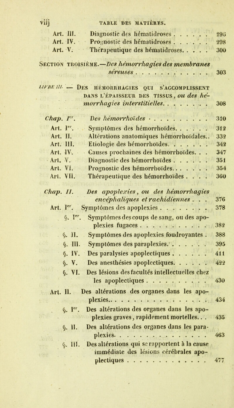 Art. III. Diagnostic des liématidroses ...... 290 Art. IV. Pro' aïostic des hémalidroses ...... 298 Art. V. Thérapeutique des hémalidroses. ... . 300 Section troisième.—Des hémorrhagies des membranes séreuses 303 LlFREUl. Des HEMORRHAGIES QUI S’ACCOMPLISSENT DANS L’ÉPAISSEUR DES TISSUS, OU des hé- morrhagies interstitielles . 308 Chap, Des héïnorrhoïdes • 310 Art. Symptômes des hémorrhoïdes 312 Art. II. Altérations anatomiques hémorrhoïdales.. 332 Art. III. - Etiologie des hémorrhoïdes 342 Art. IV. Causes prochaines des hémorrhoïdes. . . 347 ArC V. Diagnostic des hémorrhoïdes 351 Art. VI. Prognoslic des hémorrhoïdes 354 Art. VII. Thérapeutique des hémorrhoïdes .... 360 Chap. IL Des apoplexies, ou des hémorrhagies encéphaliques et rachidiennes . . . 376 Art. P**. Symptômes des apoplexies 378 §. V. Symptômes des coups de sang, ou des apo-= plexies fugaces 382 §. IL Symptômes des apoplexies foudroyantes . 388 §. III. Symptômes des paraplexies.’...... 395 » §. IV. Des paralysies apoplectiques 411 §. V. Des anesthésies apoplectiques 422 §. VI. Des lésions des facultés intellectuelles chez ^ les apoplectiques 430 Art. IL Des altérations des organes dans les apo- plexies 434 §. PL Des altérations des organes dans les apo- plexies graves, rapidement mortelles.. . 435 §. IL Des altérations des organes dans les para- plexies 463 §. iïL Des altérations qui se rapportent à la cause immédiate des lésions cérébrales apo- plectiques * . . . . 477