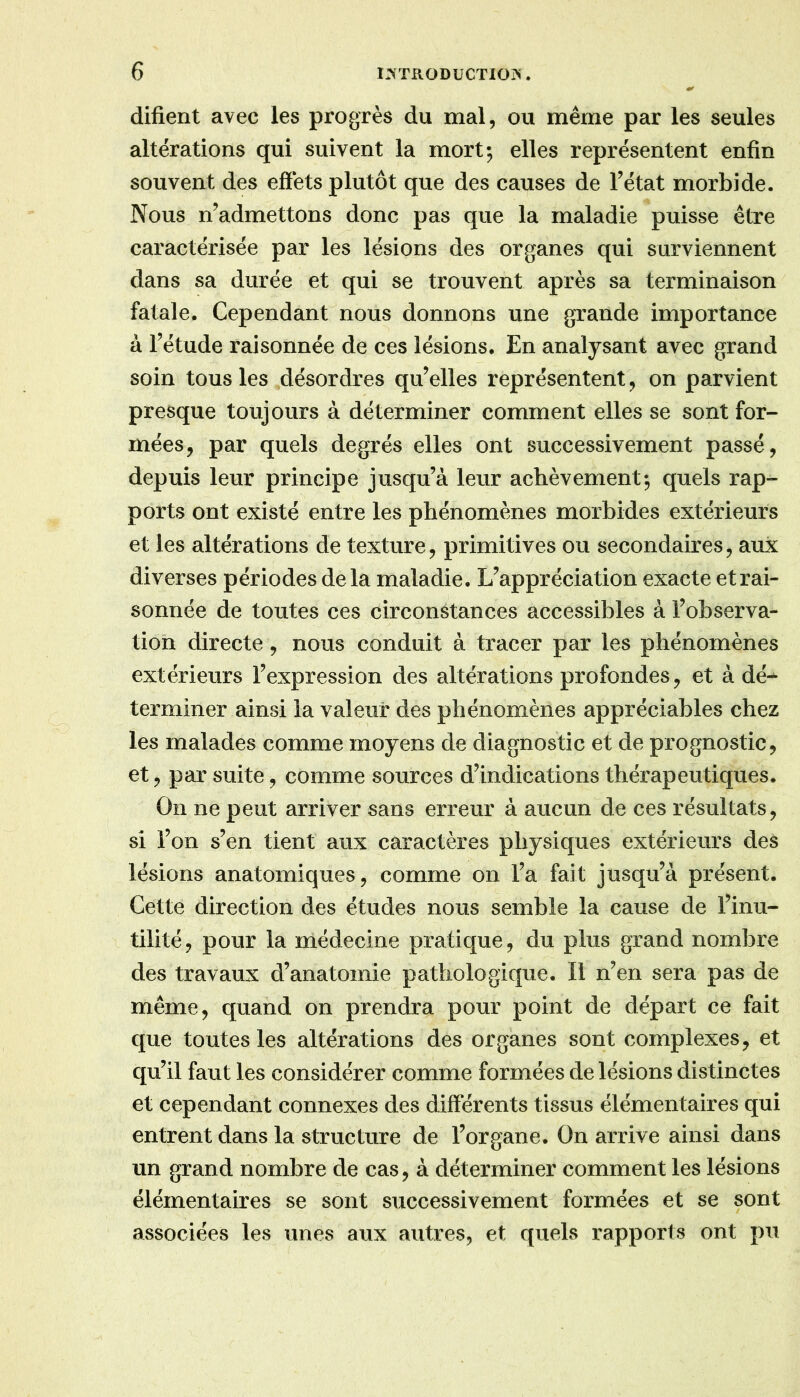 difient avec les progrès du mal, ou même par les seules altérations qui suivent la mort; elles représentent enfin souvent des effets plutôt que des causes de Tétât morbide. Nous n’admettons donc pas que la maladie puisse être caractérisée par les lésions des organes qui surviennent dans sa durée et qui se trouvent après sa terminaison fatale. Cependant nous donnons une grande importance à Tétude raisonnée de ces lésions. En analysant avec grand soin tous les désordres qu’elles représentent, on parvient presque toujours à déterminer comment elles se sont for- mées, par quels degrés elles ont successivement passé, depuis leur principe jusqu’à leur achèvement; quels rap- ports ont existé entre les phénomènes morbides extérieurs et les altérations de texture, primitives ou secondaires, aux diverses périodes delà maladie. L’appréciation exacte et rai- sonnée de toutes ces circonstances accessibles à l’observa- tion directe, nous conduit à tracer par les phénomènes extérieurs l’expression des altérations profondes, et à dé-- terminer ainsi la valeur des phénomènes appréciables chez les malades comme moyens de diagnostic et de prognostic, et, par suite, comme sources d’indications thérapeutiques. On ne peut arriver sans erreur à aucun de ces résultats, si l’on s’en tient aux caractères physiques extérieurs des lésions anatomiques, comme on l’a fait jusqu’à présent. Cette direction des études nous semble la cause de l’inu- tilité, pour la médecine pratique, du plus grand nombre des travaux d’anatomie pathologique. Il n’en sera pas de même, quand on prendra pour point de départ ce fait que toutes les altérations des organes sont complexes, et qu’il faut les considérer comme formées de lésions distinctes et cependant connexes des différents tissus élémentaires qui entrent dans la structure de l’organe. On arrive ainsi dans un grand nombre de cas, à déterminer comment les lésions élémentaires se sont successivement formées et se sont associées les unes aux autres, et quels rapports ont pu