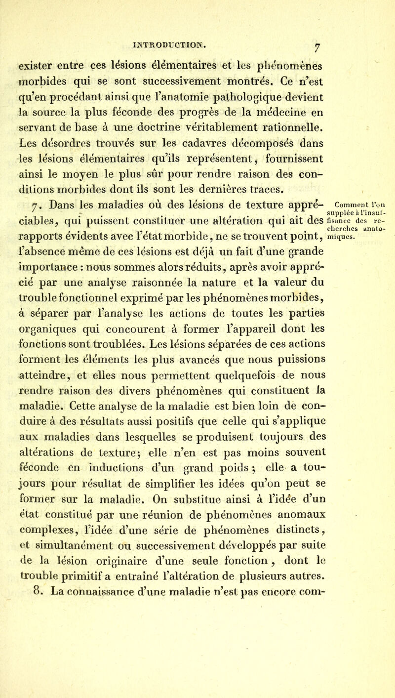 exister entre ces lésions élémentaires et les phénomènes morbides qui se sont successivement montrés. Ce n’est qu’en procédant ainsi que l’anatomie pathologique devient ia source la plus féconde des progrès de la médecine en servant de base à une doctrine véritablement rationnelle. Les désordres trouvés sur les cadavres décomposés dans les lésions élémentaires qu’ils représentent, fournissent ainsi le moyen le plus sûr pour rendre raison des con- ditions morbides dont ils sont les dernières traces, 7. Dans les maladies où des lésions de texture appré — Comment l’ou ' ^ ^ ^ ... supplée à l’insul- ciables, qui puissent constituer une altération qui ait des fisance des re- ^ , cherches analo- rapports évidents avec 1 état morbide, ne se trouvent point, miques. l’absence même de ces lésions est déjà un fait d’une grande importance : nous sommes alors réduits, après avoir appré- cié par une analyse raisonnée la nature et la valeur du trouble fonctionnel exprimé par les phénomènes morbides, à séparer par l’analyse les actions de toutes les parties organiques qui concourent à former l’appareil dont les fonctions sont troublées. Les lésions séparées de ces actions forment les éléments les plus avancés que nous puissions atteindre, et elles nous permettent quelquefois de nous rendre raison des divers phénomènes qui constituent la maladie. Cette analyse de la maladie est bien loin dè con- duire à des résultats aussi positifs que celle qui s’applique aux maladies dans lesquelles se produisent toujours des altérations de texture; elle n’en est pas moins souvent féconde en inductions d’un grand poids ; elle> a tou- jours pour résultat de simplifier les idées qu’on peut se former sur la maladie. On substitue ainsi à l’idée d’un état constitué par une réunion de phénomènes anomaux complexes, l’idée d’une série de phénomènes distincts, et simultanément ou successivement développés par suite de la lésion originaire d’une seule fonction, dont le trouble primitif a entraîné l’altération de plusieurs autres, 8. La connaissance d’une maladie n’est pas encore coin-