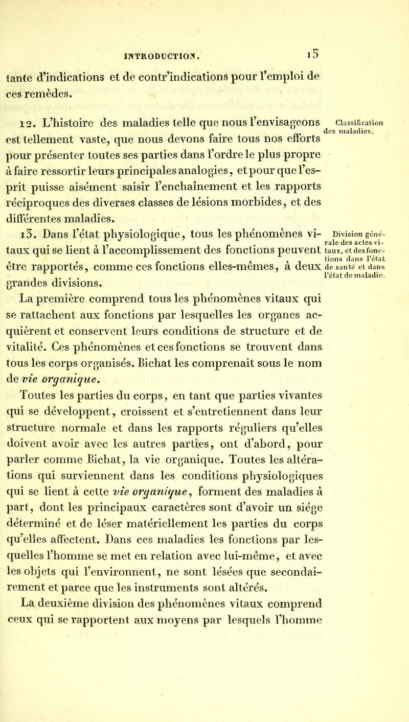 I INTRODUCTION. ] 5 tante dlndications et de contr’indications pour Temploi de ces remèdes. 12. L’histoire des maladies telle que nous l’envisageons classification des maladies. est tellement vaste, que nous devons faire tous nos enorts pour présenter toutes ses parties dans l’ordre le plus propre ^ à faire ressortir leurs principales analogies, et pour que l’es- prit puisse aisément saisir l’enchaînement et les rapports réciproques des diverses classes de lésions morbides, et des différentes maladies. 13. Dans l’état physiologique, tous les phénomènes vi- Division gcné- ^ ^ TP* raie des actes vi- taux qui se lient a 1 accomplissement des fonctions peuvent taux,etdesfonc- A f P * n A 1 l’état etre rapportes, comme ces fonctions elles-memes, a deux de santé et dans . . l’état de maladie. grandes divisions. La première comprend tous les phénomènes vitaux qui se rattachent aux fonctions par lesquelles les organes ac- quièrent et conservent leurs conditions de structure et de vitalité. Ces phénomènes et ces fonctions se trouvent dans tous les corps organisés. Bichat les comprenait sous le nom de vie organique. Toutes les parties du corps, en tant que parties vivantes qui se développent, croissent et s’entretiennent dans leur structure normale et dans les rapports réguliers qu’elles doivent avoir avec les autres parties, ont d’abord, pour parler comme Bichat, la vie organique. Toutes les altéra- tions qui surviennent dans les conditions physiologiques qui se lient à cette vie organique, forment des maladies à part, dont les principaux caractères sont d’avoir un siège déterminé et de léser matériellement les parties du corps qu’elles affectent. Dans ces maladies les fonctions par les- quelles l’homme se met en relation avec lui-même, et avec les objets qui l’environnent, ne sont lésées que secondai- rement et parce que les instruments sont altérés. La deuxième division des phénomènes vitaux comprend ceux qui se rapportent aux moyens par lesquels l’homme