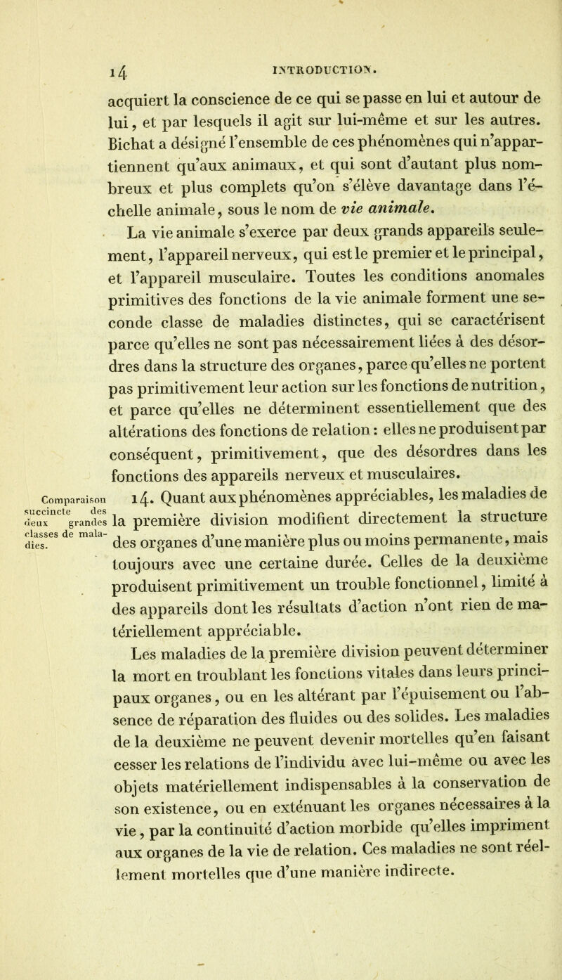 acquiert la conscience de ce qui se passe en lui et autour de lui, et par lesquels il agit sur lui-même et sur les autres. Bichat a désigné l’ensemble de ces phénomènes qui n’appar- tiennent qu’aux animaux, et qui sont d’autant plus nom- breux et plus complets qu’on s’élève davantage dans l’é- chelle animale, sous le nom de vie animale. La vie animale s’exerce par deux grands appareils seule- ment, l’appareil nerveux, qui est le premier et le principal, et l’appareil musculaire. Toutes les conditions anomales primitives des fonctions de la vie animale forment une se- conde classe de maladies distinctes, qui se caractérisent parce qu’elles ne sont pas nécessairement liées à des désor- dres dans la structure des organes, parce qu’elles ne portent pas primitivement leiu’ action sur les fonctions de nutrition, et parce qu’elles ne déterminent essentiellement que des altérations des fonctions de relation : elles ne produisent par conséquent, primitivement, que des désordres dans les fonctions des appareils nerveux et musculaires. Comparaison i4‘ Quant aux phénomènes appréciables^ les maladies de reuf'grandes la première division modifient directement la structure classes de maia organcs d’uuc manière plus ou moins permanente, mais toujours avec une certaine durée. Celles de la deuxième produisent primitivement un trouble fonctionnel, limite a des appareils dont les résultats d’action n’ont rien de ma- tériellement appréciable. Les maladies de la première division peuvent déterminer la mort en troublant les fonctions vitales dans leurs princi- paux organes ^ ou en les altérant par 1 épuisement ou 1 ab- sence de réparation des fluides ou des solides. Les maladies de la deuxième ne peuvent devenir mortelles qu en faisant cesser les relations de l’individu avec lui-meme ou avec les objets matériellement indispensables a la conservation de son existence J ou en exténuant les organes necessaires a la vie, par la continuité d’action morbide qu’elles impriment aux organes de la vie de relation. Ces maladies ne sont réel- lement mortelles que d’une maniéré indirecte.