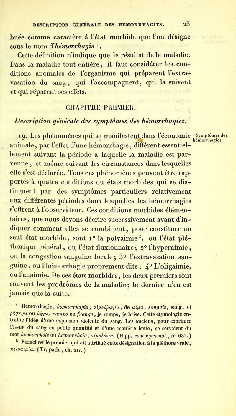 DESCRIPTIOîf GÉNÉRALE DES HÉMORRHAGIES, 25 buée comme caractère à l’état morbide que l’on désigne sous le nom hémorrhagie ^. Cette définition n’indique que le résultat de la maladie. Dans la maladie tout entière, il faut considérer les con-» ditions anomales de l’organisme qui préparent l’extra- vasation du sang, qui l’accompagnent, qui la suivent et qui réparent ses effets, CHAPITRE PREMIER. Description générale des symptômes des hémorrhagies. iQ. Les phénomènes qui se manifestent dans l’économie Symptômes des , ^ ^ hémorrhagies. animale, par l’effet d’une hémorrhagie, different essentiel- lement suivant la période à laquelle la maladie est par- venue, et même suivant les circonstances dans lesquelles elle s’est déclarée. Tous ces phénomènes peuvent être rap- portés à quatre conditions ou états morbides qui se dis- tinguent par des symptômes particuliers relativement aux différentes périodes dans lesquelles les hémorrhagies s’offrent à l’observateur. Ces conditions morbides élémen- taires , que nous devons décrire successivement avant d’in- diquer comment elles se combinent , pour constituer un seul état morbide, sont la polyaimie ^, ou l’état plé- thorique général, ou l’état fluxionnaire*, 2® l’hyperaimie, ou la congestion sanguine locale ; 3^ l’extravasation san- guine , ou l’hémorrhagie proprement dite -, 4® L’oligaimie,, ou l’anaimie. De ces états morbides, les deux premiers sont souvent les prodromes de la maladie -, le dernier n’en est jamais que la suite. ' Hémorrhagie, hœmorrhagîa, aifjLoppoiylo^, de sangais, sang, et p:oyvuiu ou pioyu , rumpo ou frangoromps, je brise. Cette étymologie en- traîne ridée d’une expulsion violente du sang. Les anciens, pour exprimer l’issue du sang en petite quantité et d’une manière lente, se servaient du mot hœmorrhois ou hœmorrkoiüy (/.ipoppotix, (Hipp, coacœ prœnot,, n° 632.) ^ Fernel est le premier qui ait attribué cette désignation à la pléthore vraie, ( Tr, path., ch. xiv. )