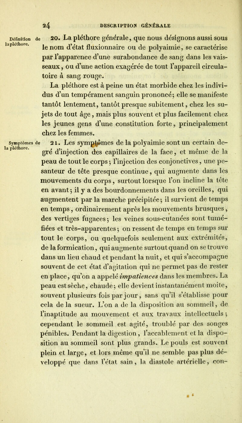 la pléthore. Définition de 20. La pléthoTo générale, que nous désignons aussi sous lapiethore. [e noiu d’état fluxionnaire ou de polyaimie, se caractérise par l’apparence d’une surabondance de sang dans les vais- seaux , ou d’une action exagérée de tout l’appareil circula- toire à sang rouge. La pléthore est à peine un état morbide chez les indivi- dus d’un tempérament sanguin prononcé», elle se manifeste tantôt lentement, tantôt presque subitement, chez les su- jets de tout âge, mais plus souvent et plus facilement chez les jeunes gens d’une constitution forte, principalement chez les femmes. Symptômes de 21. Les symp|ômes de la polyaimie^sont un certain de- gré d’injection des capillaires de la face, et même de la peau de tout le corps -, l’injection des conjonctives, une pe- santeur de tête presque continue, qui augmente dans les mouvements du corps, surtout lorsque l’on incline la tête en avant-, il y a des bourdonnements dans les oreilles, qui augmentent par la marche précipitée-, il survient de temps en temps, ordinairement après les mouvements brusques, des vertiges fugaces ; les veines sous-cutanées sont tumé- fiées et très-apparentes -, on ressent de temps en temps sur tout le corps, ou quelquefois seulement aux extrémités, de la formication, qui augmente surtout quand on se trouve dans un lieu chaud et pendant la nuit, et qui s’accompagne souvent de cet état d’agitation qui ne permet pas de rester en place, qu’on a appelédans les membres. La peau est sèche, chaude-, elle devient instantanément moite, souvent plusieurs fois par jour, sans qu’il s’établisse pour cela delà sueur. L’on a de la disposition au sommeil, de l’inaptitude au mouvement et aux travaux intellectuels ^ cependant le sommeil est agité, troublé par des songes pénibles. Pendant la digestion, l’accablement et la dispo- sition au sommeil sont plus grands. Le pouls est souvent plein et large, et lors même qu’il ne semble pas plus dé- veloppé que dans l’état sain, la diastole artérielle, con-